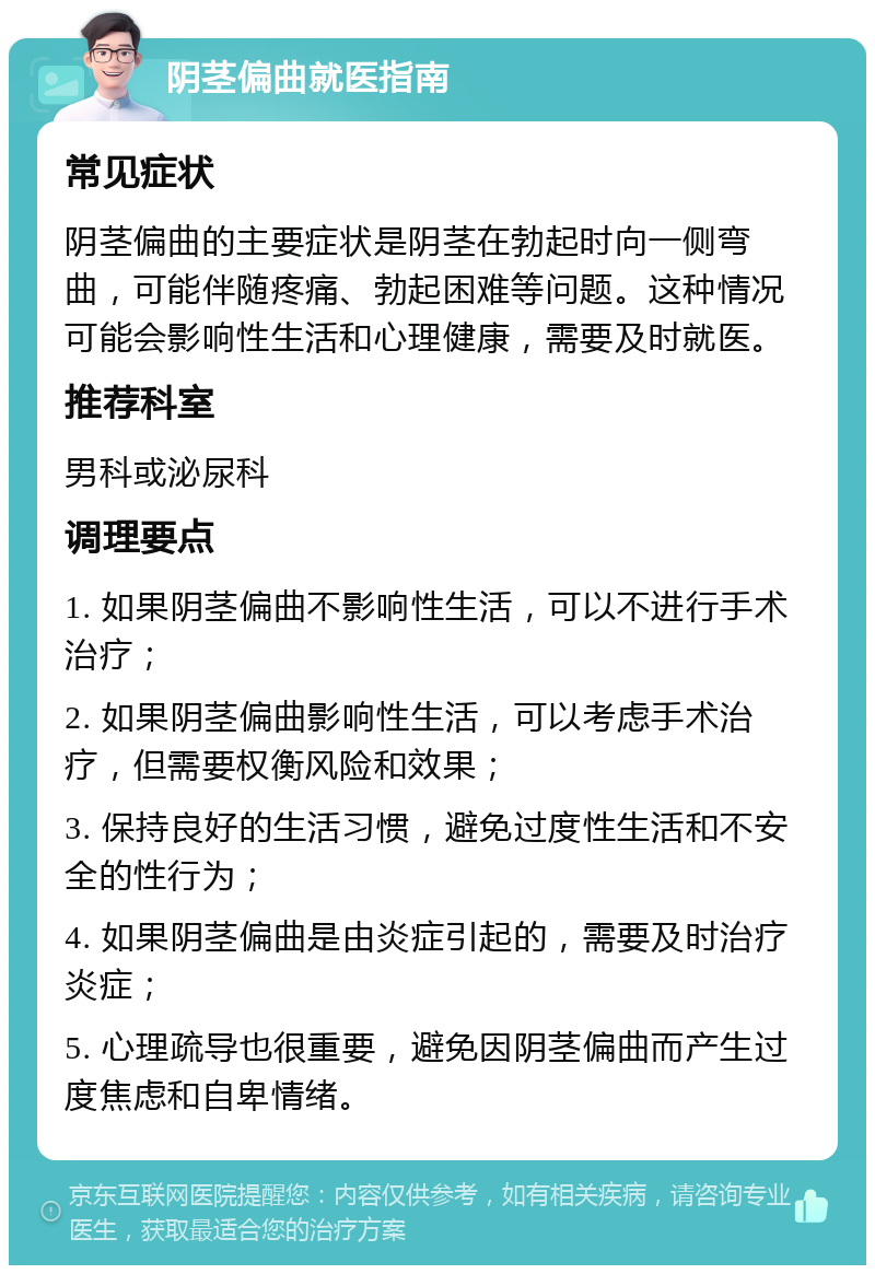 阴茎偏曲就医指南 常见症状 阴茎偏曲的主要症状是阴茎在勃起时向一侧弯曲，可能伴随疼痛、勃起困难等问题。这种情况可能会影响性生活和心理健康，需要及时就医。 推荐科室 男科或泌尿科 调理要点 1. 如果阴茎偏曲不影响性生活，可以不进行手术治疗； 2. 如果阴茎偏曲影响性生活，可以考虑手术治疗，但需要权衡风险和效果； 3. 保持良好的生活习惯，避免过度性生活和不安全的性行为； 4. 如果阴茎偏曲是由炎症引起的，需要及时治疗炎症； 5. 心理疏导也很重要，避免因阴茎偏曲而产生过度焦虑和自卑情绪。