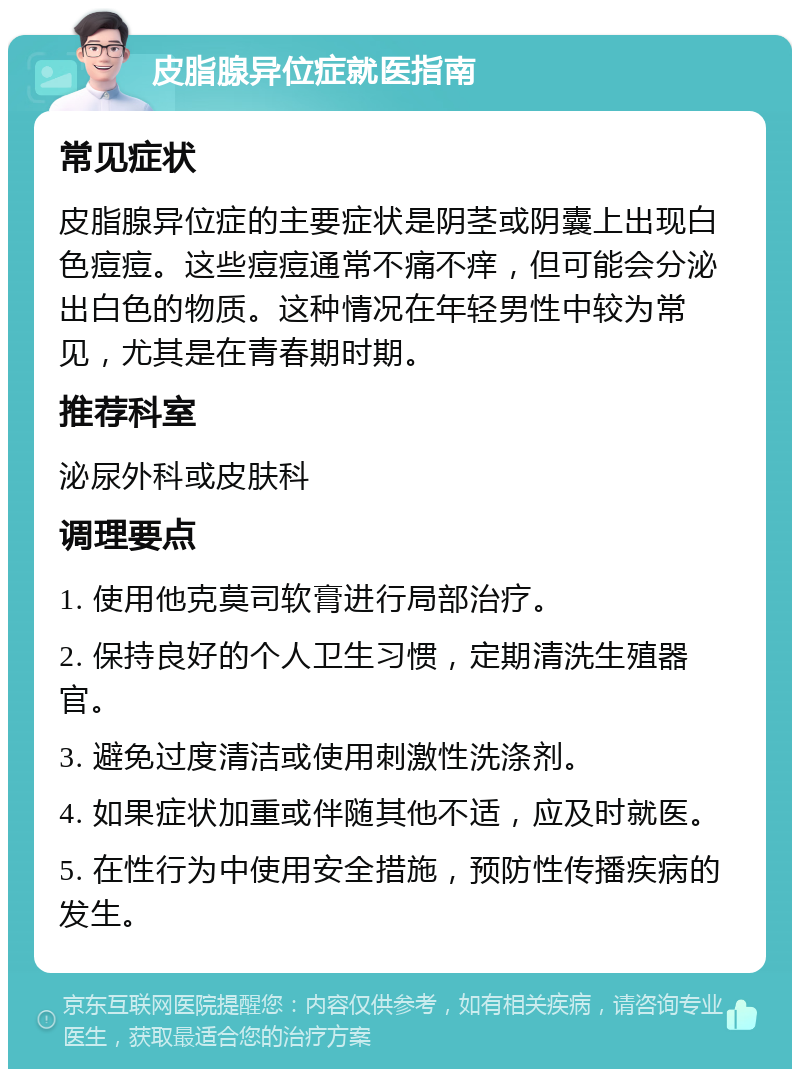 皮脂腺异位症就医指南 常见症状 皮脂腺异位症的主要症状是阴茎或阴囊上出现白色痘痘。这些痘痘通常不痛不痒，但可能会分泌出白色的物质。这种情况在年轻男性中较为常见，尤其是在青春期时期。 推荐科室 泌尿外科或皮肤科 调理要点 1. 使用他克莫司软膏进行局部治疗。 2. 保持良好的个人卫生习惯，定期清洗生殖器官。 3. 避免过度清洁或使用刺激性洗涤剂。 4. 如果症状加重或伴随其他不适，应及时就医。 5. 在性行为中使用安全措施，预防性传播疾病的发生。