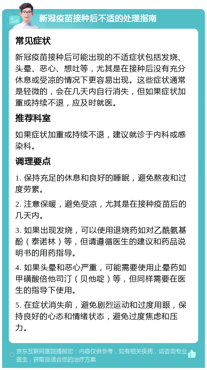 新冠疫苗接种后不适的处理指南 常见症状 新冠疫苗接种后可能出现的不适症状包括发烧、头晕、恶心、想吐等，尤其是在接种后没有充分休息或受凉的情况下更容易出现。这些症状通常是轻微的，会在几天内自行消失，但如果症状加重或持续不退，应及时就医。 推荐科室 如果症状加重或持续不退，建议就诊于内科或感染科。 调理要点 1. 保持充足的休息和良好的睡眠，避免熬夜和过度劳累。 2. 注意保暖，避免受凉，尤其是在接种疫苗后的几天内。 3. 如果出现发烧，可以使用退烧药如对乙酰氨基酚（泰诺林）等，但请遵循医生的建议和药品说明书的用药指导。 4. 如果头晕和恶心严重，可能需要使用止晕药如甲磺酸倍他司汀（贝他啶）等，但同样需要在医生的指导下使用。 5. 在症状消失前，避免剧烈运动和过度用眼，保持良好的心态和情绪状态，避免过度焦虑和压力。