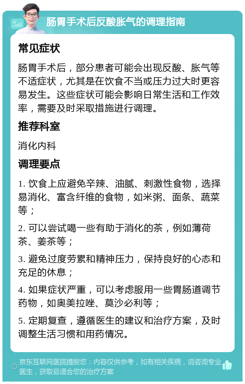 肠胃手术后反酸胀气的调理指南 常见症状 肠胃手术后，部分患者可能会出现反酸、胀气等不适症状，尤其是在饮食不当或压力过大时更容易发生。这些症状可能会影响日常生活和工作效率，需要及时采取措施进行调理。 推荐科室 消化内科 调理要点 1. 饮食上应避免辛辣、油腻、刺激性食物，选择易消化、富含纤维的食物，如米粥、面条、蔬菜等； 2. 可以尝试喝一些有助于消化的茶，例如薄荷茶、姜茶等； 3. 避免过度劳累和精神压力，保持良好的心态和充足的休息； 4. 如果症状严重，可以考虑服用一些胃肠道调节药物，如奥美拉唑、莫沙必利等； 5. 定期复查，遵循医生的建议和治疗方案，及时调整生活习惯和用药情况。