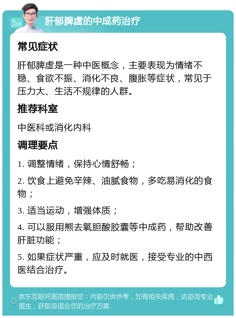 肝郁脾虚的中成药治疗 常见症状 肝郁脾虚是一种中医概念，主要表现为情绪不稳、食欲不振、消化不良、腹胀等症状，常见于压力大、生活不规律的人群。 推荐科室 中医科或消化内科 调理要点 1. 调整情绪，保持心情舒畅； 2. 饮食上避免辛辣、油腻食物，多吃易消化的食物； 3. 适当运动，增强体质； 4. 可以服用熊去氧胆酸胶囊等中成药，帮助改善肝脏功能； 5. 如果症状严重，应及时就医，接受专业的中西医结合治疗。