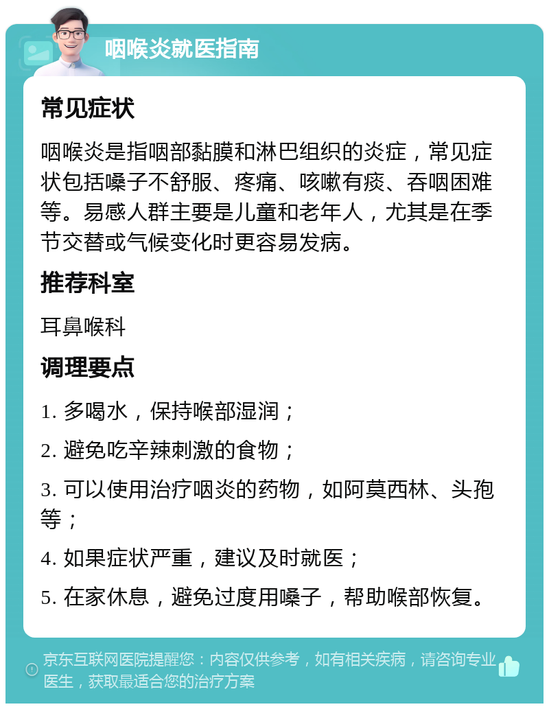 咽喉炎就医指南 常见症状 咽喉炎是指咽部黏膜和淋巴组织的炎症，常见症状包括嗓子不舒服、疼痛、咳嗽有痰、吞咽困难等。易感人群主要是儿童和老年人，尤其是在季节交替或气候变化时更容易发病。 推荐科室 耳鼻喉科 调理要点 1. 多喝水，保持喉部湿润； 2. 避免吃辛辣刺激的食物； 3. 可以使用治疗咽炎的药物，如阿莫西林、头孢等； 4. 如果症状严重，建议及时就医； 5. 在家休息，避免过度用嗓子，帮助喉部恢复。