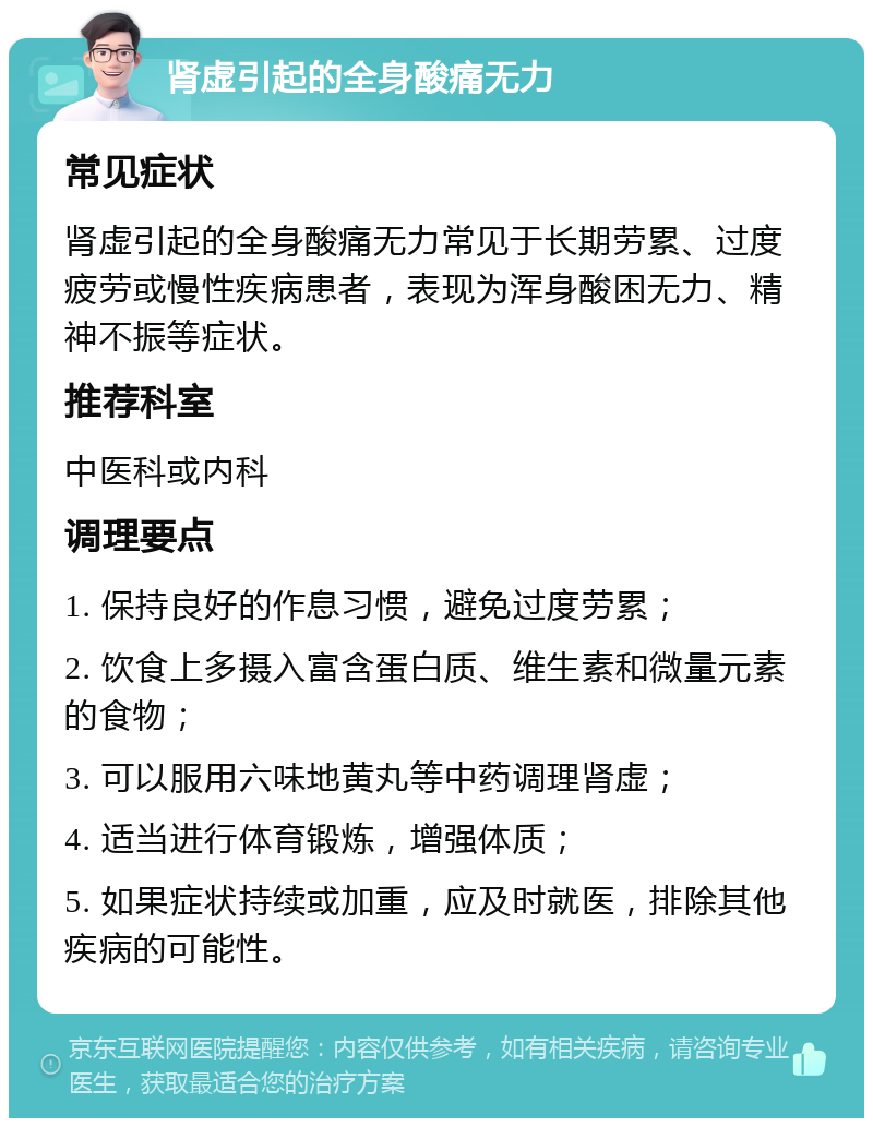 肾虚引起的全身酸痛无力 常见症状 肾虚引起的全身酸痛无力常见于长期劳累、过度疲劳或慢性疾病患者，表现为浑身酸困无力、精神不振等症状。 推荐科室 中医科或内科 调理要点 1. 保持良好的作息习惯，避免过度劳累； 2. 饮食上多摄入富含蛋白质、维生素和微量元素的食物； 3. 可以服用六味地黄丸等中药调理肾虚； 4. 适当进行体育锻炼，增强体质； 5. 如果症状持续或加重，应及时就医，排除其他疾病的可能性。