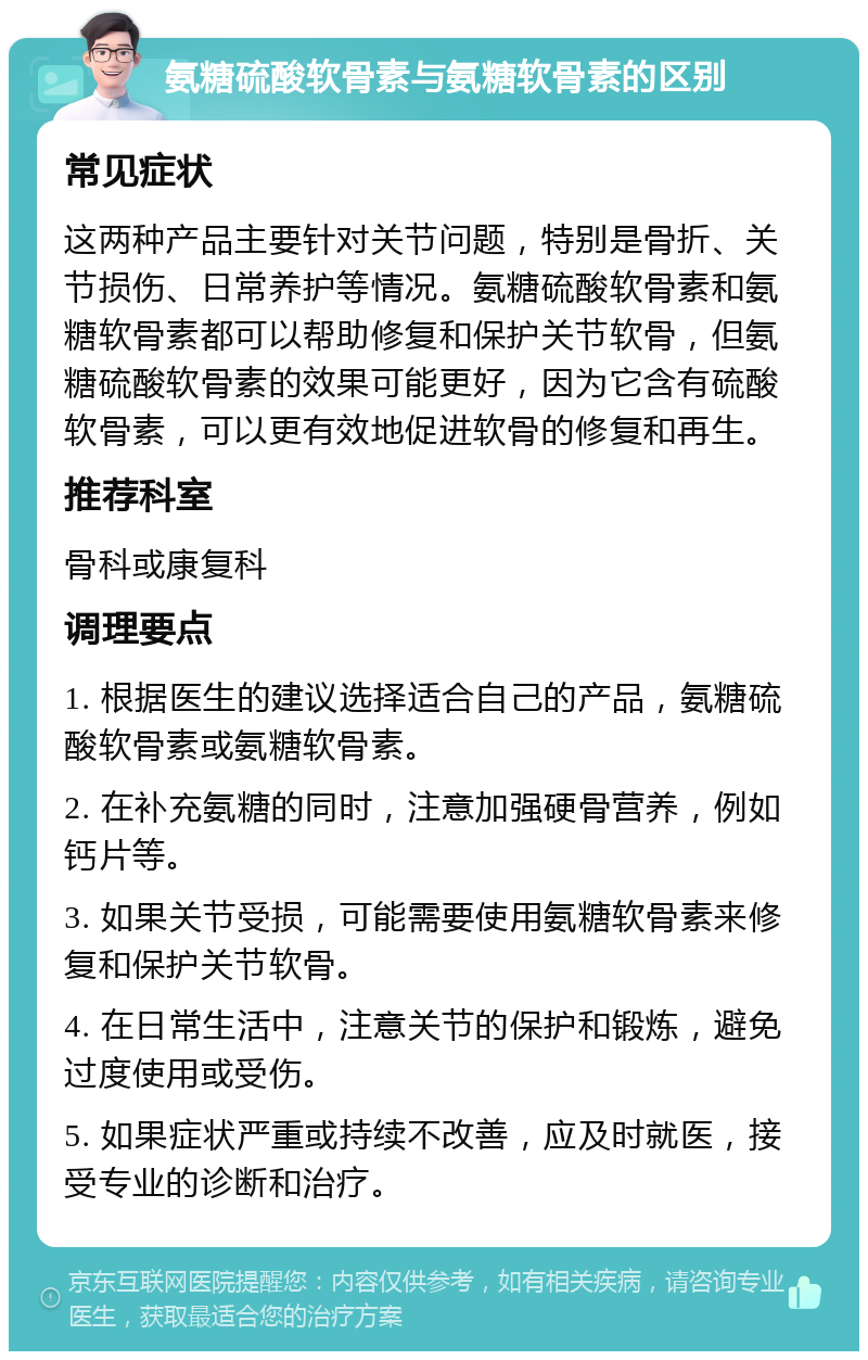 氨糖硫酸软骨素与氨糖软骨素的区别 常见症状 这两种产品主要针对关节问题，特别是骨折、关节损伤、日常养护等情况。氨糖硫酸软骨素和氨糖软骨素都可以帮助修复和保护关节软骨，但氨糖硫酸软骨素的效果可能更好，因为它含有硫酸软骨素，可以更有效地促进软骨的修复和再生。 推荐科室 骨科或康复科 调理要点 1. 根据医生的建议选择适合自己的产品，氨糖硫酸软骨素或氨糖软骨素。 2. 在补充氨糖的同时，注意加强硬骨营养，例如钙片等。 3. 如果关节受损，可能需要使用氨糖软骨素来修复和保护关节软骨。 4. 在日常生活中，注意关节的保护和锻炼，避免过度使用或受伤。 5. 如果症状严重或持续不改善，应及时就医，接受专业的诊断和治疗。