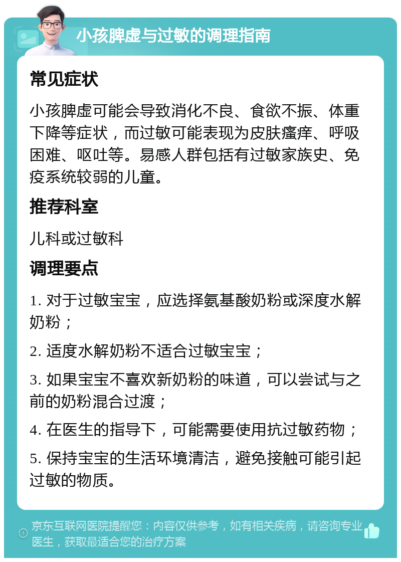 小孩脾虚与过敏的调理指南 常见症状 小孩脾虚可能会导致消化不良、食欲不振、体重下降等症状，而过敏可能表现为皮肤瘙痒、呼吸困难、呕吐等。易感人群包括有过敏家族史、免疫系统较弱的儿童。 推荐科室 儿科或过敏科 调理要点 1. 对于过敏宝宝，应选择氨基酸奶粉或深度水解奶粉； 2. 适度水解奶粉不适合过敏宝宝； 3. 如果宝宝不喜欢新奶粉的味道，可以尝试与之前的奶粉混合过渡； 4. 在医生的指导下，可能需要使用抗过敏药物； 5. 保持宝宝的生活环境清洁，避免接触可能引起过敏的物质。