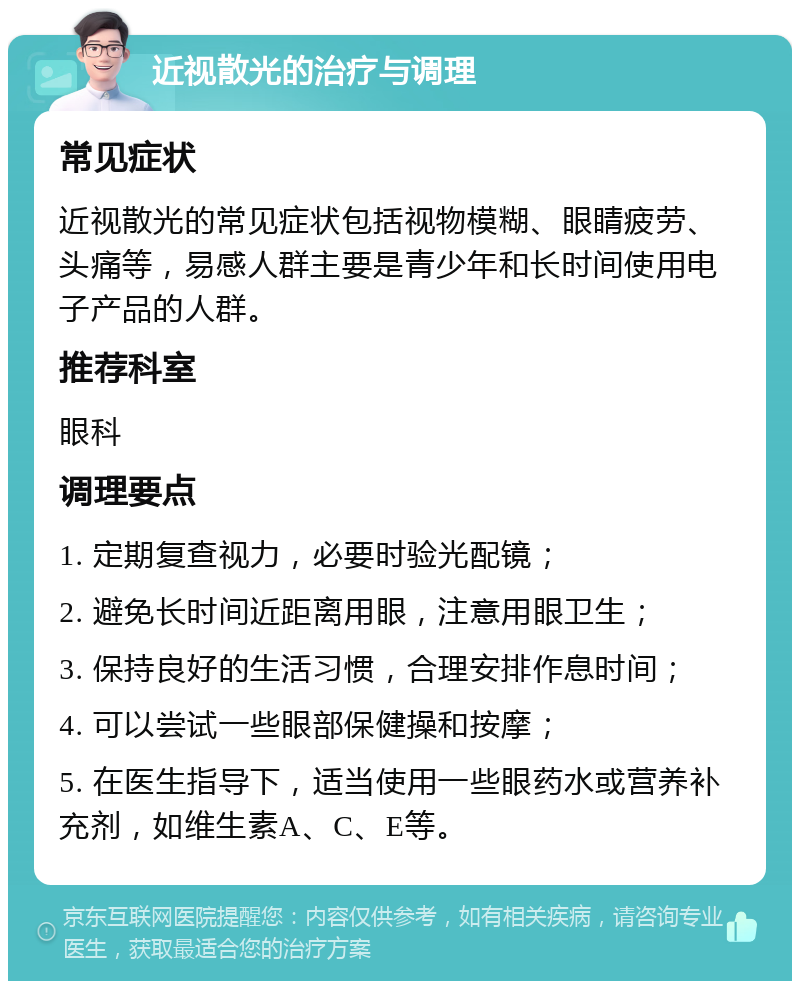 近视散光的治疗与调理 常见症状 近视散光的常见症状包括视物模糊、眼睛疲劳、头痛等，易感人群主要是青少年和长时间使用电子产品的人群。 推荐科室 眼科 调理要点 1. 定期复查视力，必要时验光配镜； 2. 避免长时间近距离用眼，注意用眼卫生； 3. 保持良好的生活习惯，合理安排作息时间； 4. 可以尝试一些眼部保健操和按摩； 5. 在医生指导下，适当使用一些眼药水或营养补充剂，如维生素A、C、E等。