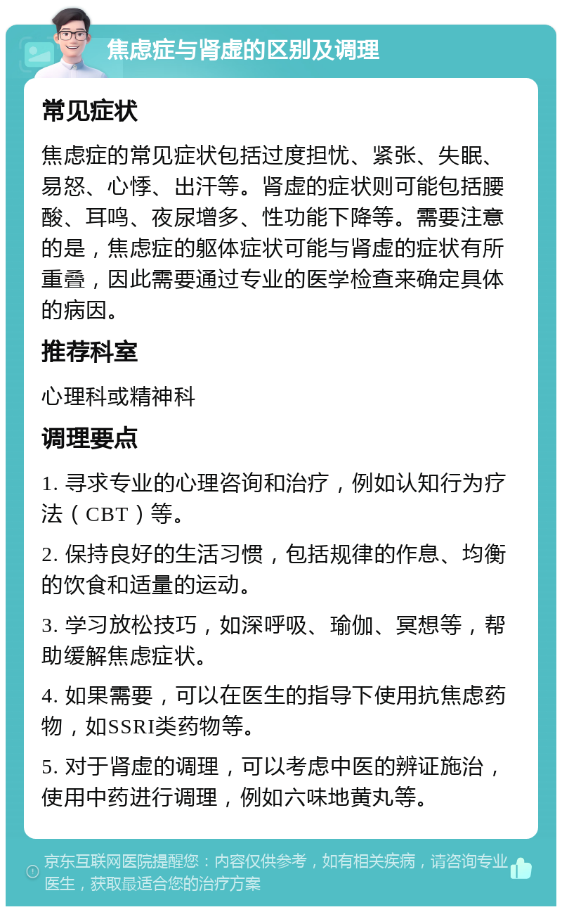 焦虑症与肾虚的区别及调理 常见症状 焦虑症的常见症状包括过度担忧、紧张、失眠、易怒、心悸、出汗等。肾虚的症状则可能包括腰酸、耳鸣、夜尿增多、性功能下降等。需要注意的是，焦虑症的躯体症状可能与肾虚的症状有所重叠，因此需要通过专业的医学检查来确定具体的病因。 推荐科室 心理科或精神科 调理要点 1. 寻求专业的心理咨询和治疗，例如认知行为疗法（CBT）等。 2. 保持良好的生活习惯，包括规律的作息、均衡的饮食和适量的运动。 3. 学习放松技巧，如深呼吸、瑜伽、冥想等，帮助缓解焦虑症状。 4. 如果需要，可以在医生的指导下使用抗焦虑药物，如SSRI类药物等。 5. 对于肾虚的调理，可以考虑中医的辨证施治，使用中药进行调理，例如六味地黄丸等。