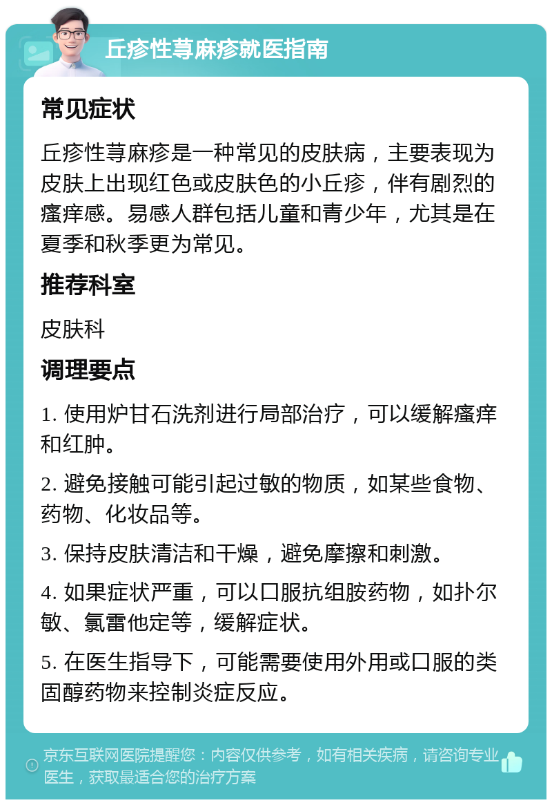 丘疹性荨麻疹就医指南 常见症状 丘疹性荨麻疹是一种常见的皮肤病，主要表现为皮肤上出现红色或皮肤色的小丘疹，伴有剧烈的瘙痒感。易感人群包括儿童和青少年，尤其是在夏季和秋季更为常见。 推荐科室 皮肤科 调理要点 1. 使用炉甘石洗剂进行局部治疗，可以缓解瘙痒和红肿。 2. 避免接触可能引起过敏的物质，如某些食物、药物、化妆品等。 3. 保持皮肤清洁和干燥，避免摩擦和刺激。 4. 如果症状严重，可以口服抗组胺药物，如扑尔敏、氯雷他定等，缓解症状。 5. 在医生指导下，可能需要使用外用或口服的类固醇药物来控制炎症反应。