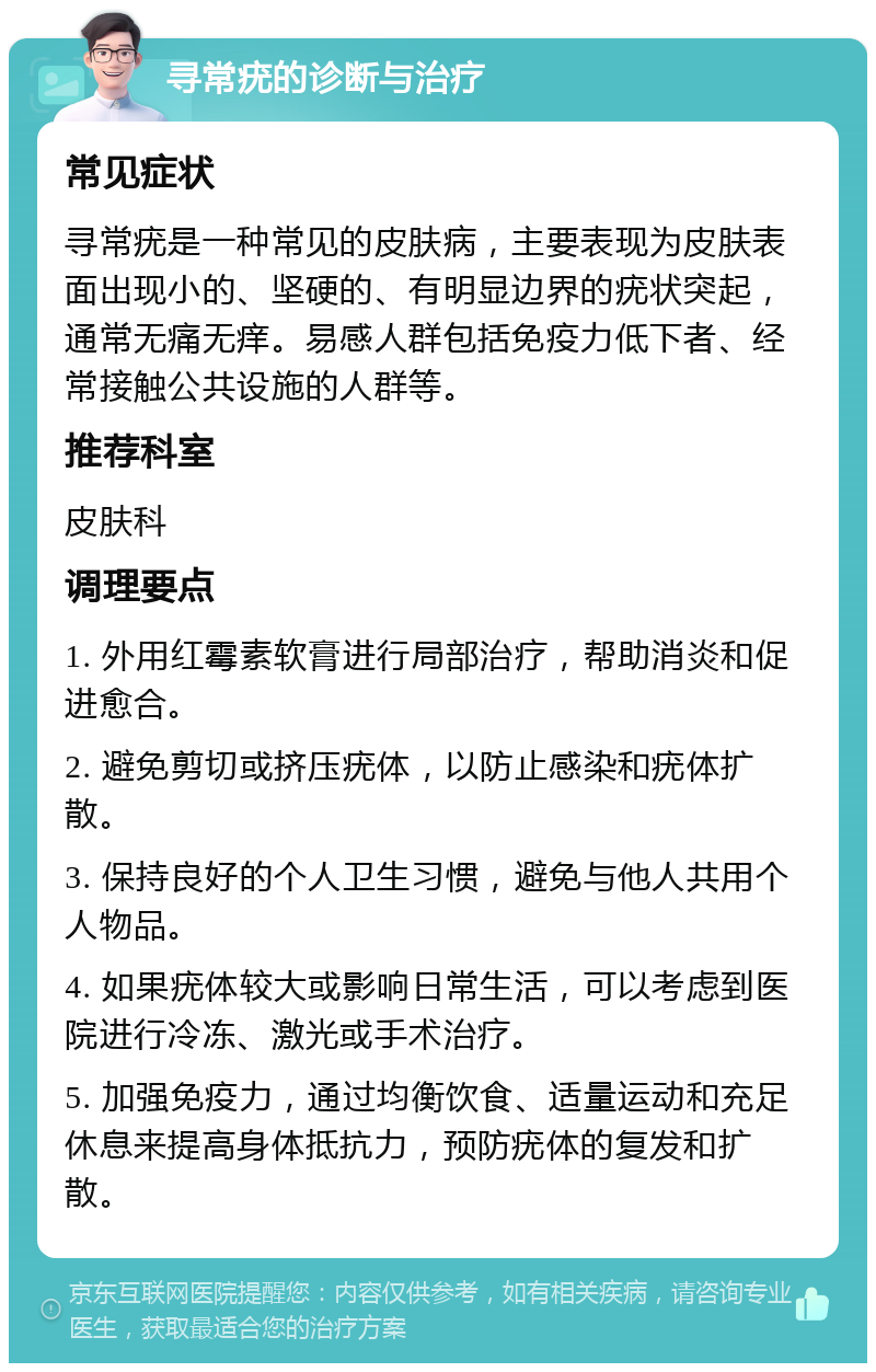 寻常疣的诊断与治疗 常见症状 寻常疣是一种常见的皮肤病，主要表现为皮肤表面出现小的、坚硬的、有明显边界的疣状突起，通常无痛无痒。易感人群包括免疫力低下者、经常接触公共设施的人群等。 推荐科室 皮肤科 调理要点 1. 外用红霉素软膏进行局部治疗，帮助消炎和促进愈合。 2. 避免剪切或挤压疣体，以防止感染和疣体扩散。 3. 保持良好的个人卫生习惯，避免与他人共用个人物品。 4. 如果疣体较大或影响日常生活，可以考虑到医院进行冷冻、激光或手术治疗。 5. 加强免疫力，通过均衡饮食、适量运动和充足休息来提高身体抵抗力，预防疣体的复发和扩散。