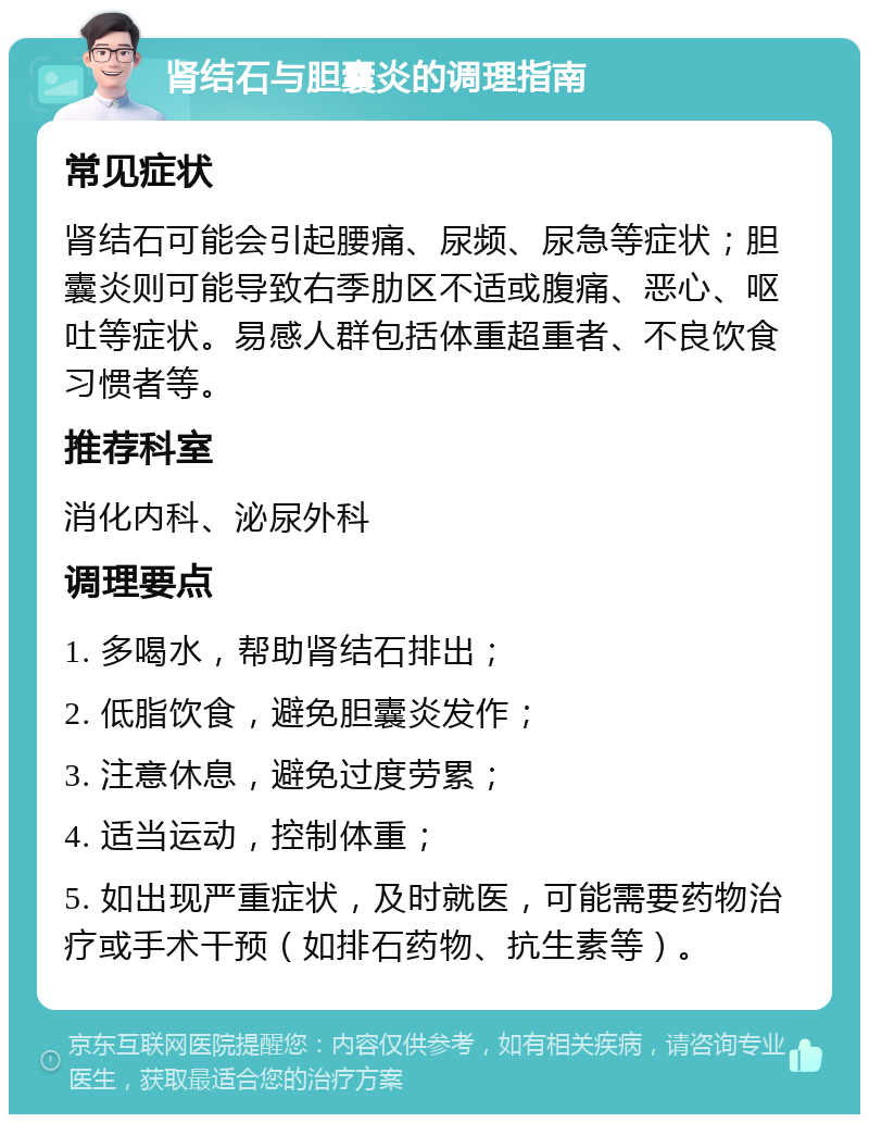 肾结石与胆囊炎的调理指南 常见症状 肾结石可能会引起腰痛、尿频、尿急等症状；胆囊炎则可能导致右季肋区不适或腹痛、恶心、呕吐等症状。易感人群包括体重超重者、不良饮食习惯者等。 推荐科室 消化内科、泌尿外科 调理要点 1. 多喝水，帮助肾结石排出； 2. 低脂饮食，避免胆囊炎发作； 3. 注意休息，避免过度劳累； 4. 适当运动，控制体重； 5. 如出现严重症状，及时就医，可能需要药物治疗或手术干预（如排石药物、抗生素等）。