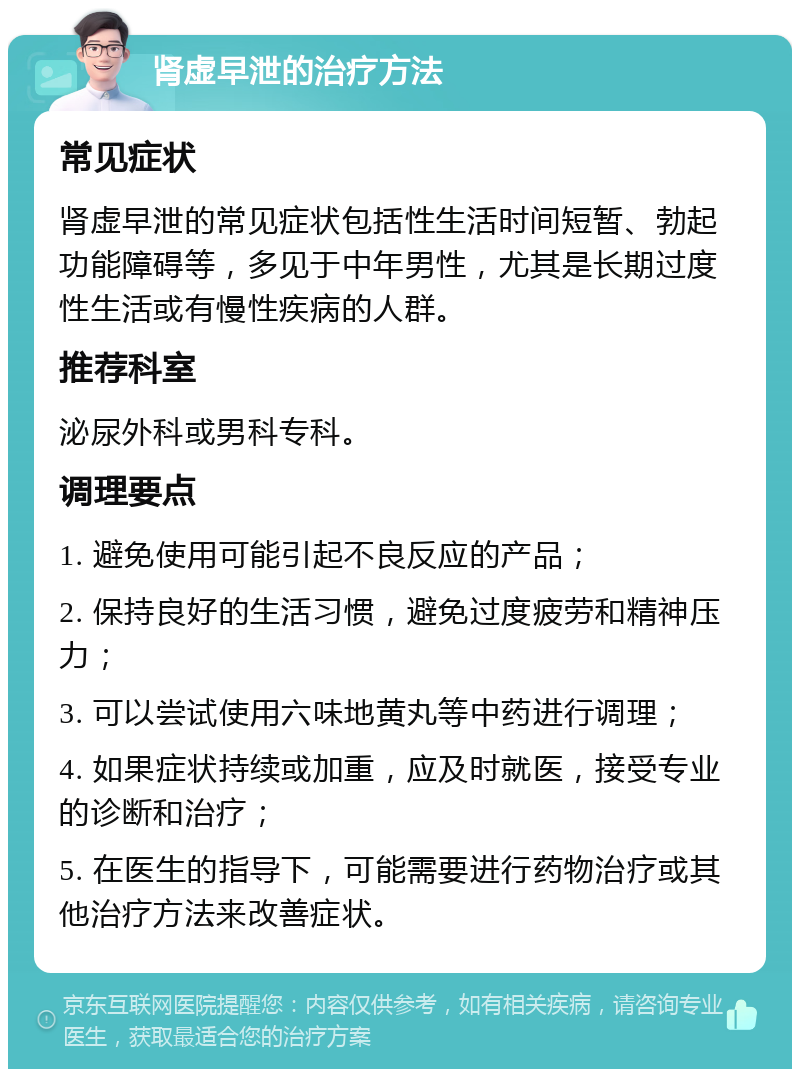 肾虚早泄的治疗方法 常见症状 肾虚早泄的常见症状包括性生活时间短暂、勃起功能障碍等，多见于中年男性，尤其是长期过度性生活或有慢性疾病的人群。 推荐科室 泌尿外科或男科专科。 调理要点 1. 避免使用可能引起不良反应的产品； 2. 保持良好的生活习惯，避免过度疲劳和精神压力； 3. 可以尝试使用六味地黄丸等中药进行调理； 4. 如果症状持续或加重，应及时就医，接受专业的诊断和治疗； 5. 在医生的指导下，可能需要进行药物治疗或其他治疗方法来改善症状。