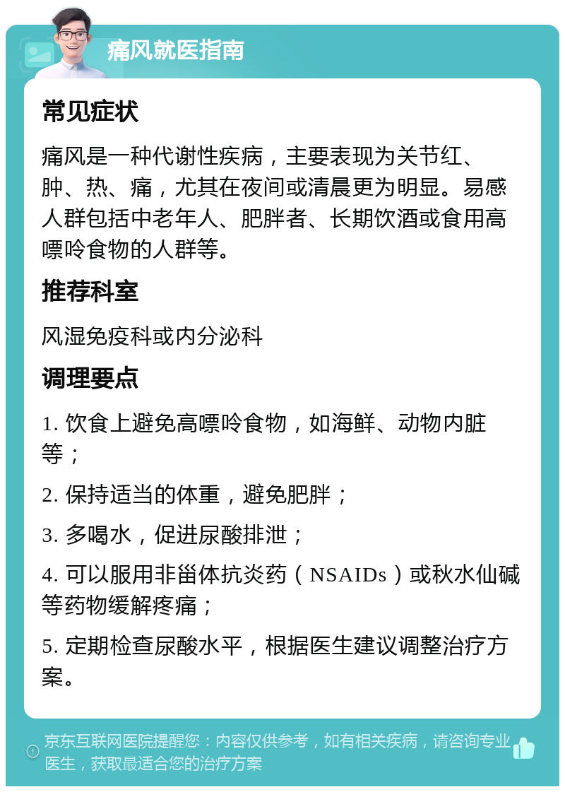 痛风就医指南 常见症状 痛风是一种代谢性疾病，主要表现为关节红、肿、热、痛，尤其在夜间或清晨更为明显。易感人群包括中老年人、肥胖者、长期饮酒或食用高嘌呤食物的人群等。 推荐科室 风湿免疫科或内分泌科 调理要点 1. 饮食上避免高嘌呤食物，如海鲜、动物内脏等； 2. 保持适当的体重，避免肥胖； 3. 多喝水，促进尿酸排泄； 4. 可以服用非甾体抗炎药（NSAIDs）或秋水仙碱等药物缓解疼痛； 5. 定期检查尿酸水平，根据医生建议调整治疗方案。