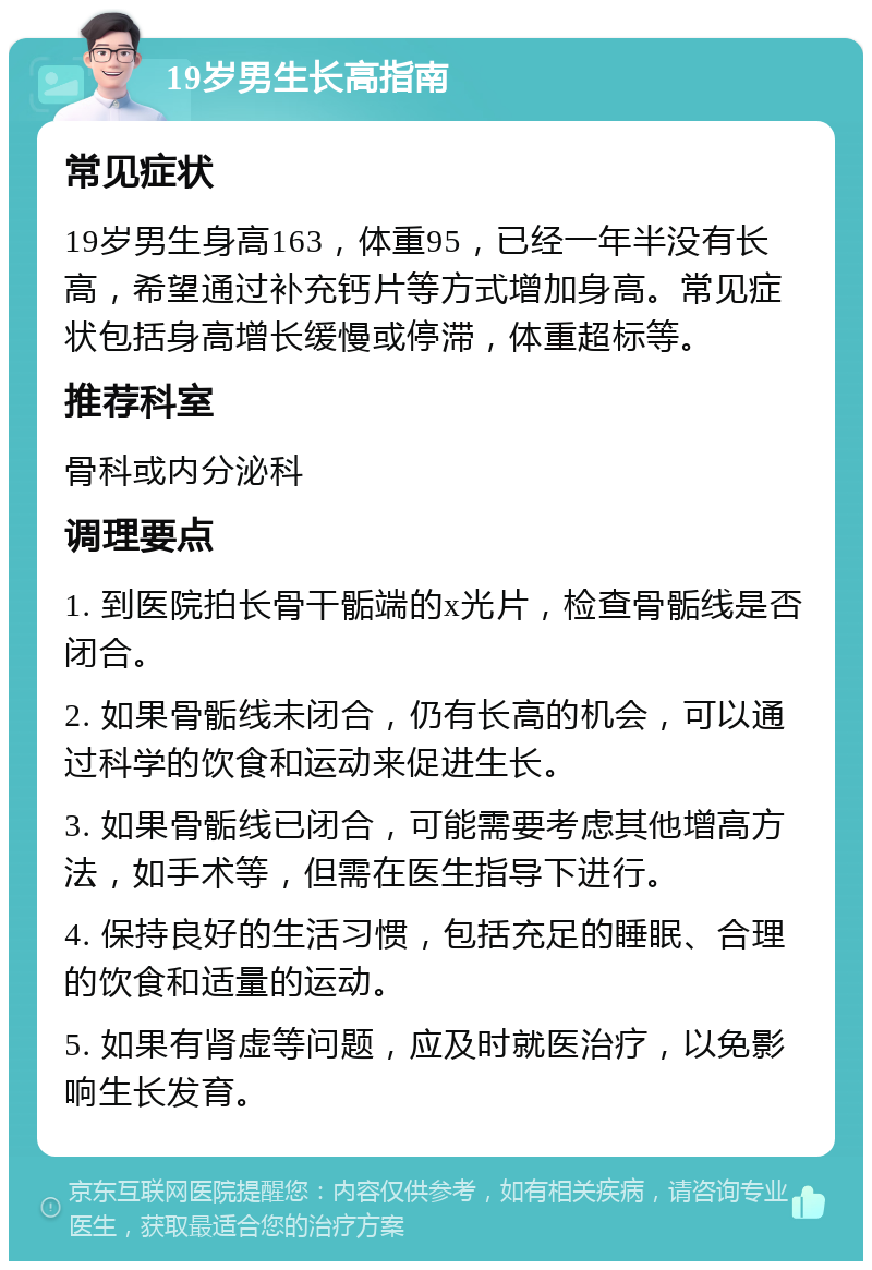 19岁男生长高指南 常见症状 19岁男生身高163，体重95，已经一年半没有长高，希望通过补充钙片等方式增加身高。常见症状包括身高增长缓慢或停滞，体重超标等。 推荐科室 骨科或内分泌科 调理要点 1. 到医院拍长骨干骺端的x光片，检查骨骺线是否闭合。 2. 如果骨骺线未闭合，仍有长高的机会，可以通过科学的饮食和运动来促进生长。 3. 如果骨骺线已闭合，可能需要考虑其他增高方法，如手术等，但需在医生指导下进行。 4. 保持良好的生活习惯，包括充足的睡眠、合理的饮食和适量的运动。 5. 如果有肾虚等问题，应及时就医治疗，以免影响生长发育。