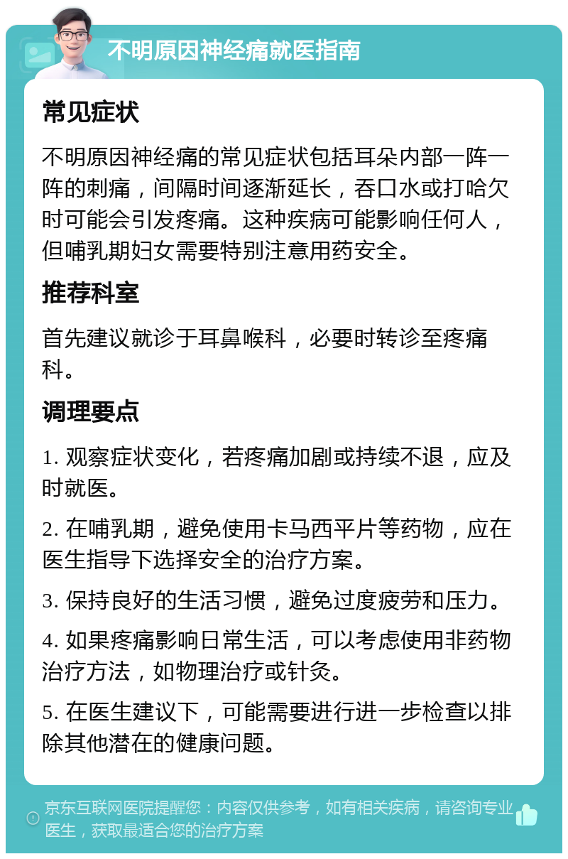 不明原因神经痛就医指南 常见症状 不明原因神经痛的常见症状包括耳朵内部一阵一阵的刺痛，间隔时间逐渐延长，吞口水或打哈欠时可能会引发疼痛。这种疾病可能影响任何人，但哺乳期妇女需要特别注意用药安全。 推荐科室 首先建议就诊于耳鼻喉科，必要时转诊至疼痛科。 调理要点 1. 观察症状变化，若疼痛加剧或持续不退，应及时就医。 2. 在哺乳期，避免使用卡马西平片等药物，应在医生指导下选择安全的治疗方案。 3. 保持良好的生活习惯，避免过度疲劳和压力。 4. 如果疼痛影响日常生活，可以考虑使用非药物治疗方法，如物理治疗或针灸。 5. 在医生建议下，可能需要进行进一步检查以排除其他潜在的健康问题。