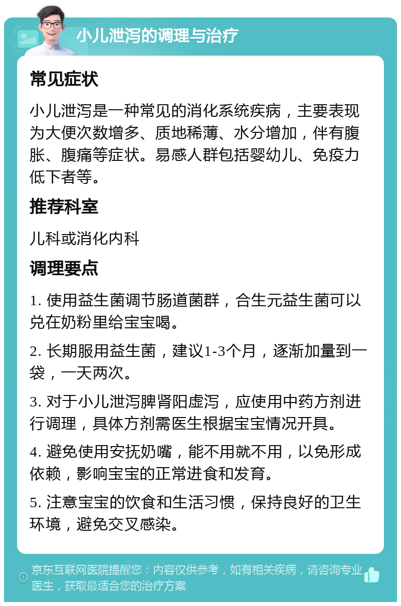 小儿泄泻的调理与治疗 常见症状 小儿泄泻是一种常见的消化系统疾病，主要表现为大便次数增多、质地稀薄、水分增加，伴有腹胀、腹痛等症状。易感人群包括婴幼儿、免疫力低下者等。 推荐科室 儿科或消化内科 调理要点 1. 使用益生菌调节肠道菌群，合生元益生菌可以兑在奶粉里给宝宝喝。 2. 长期服用益生菌，建议1-3个月，逐渐加量到一袋，一天两次。 3. 对于小儿泄泻脾肾阳虚泻，应使用中药方剂进行调理，具体方剂需医生根据宝宝情况开具。 4. 避免使用安抚奶嘴，能不用就不用，以免形成依赖，影响宝宝的正常进食和发育。 5. 注意宝宝的饮食和生活习惯，保持良好的卫生环境，避免交叉感染。