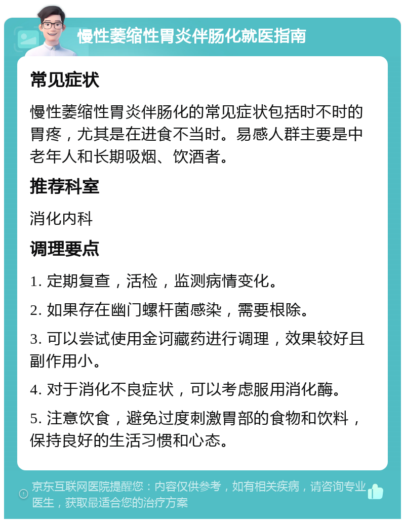 慢性萎缩性胃炎伴肠化就医指南 常见症状 慢性萎缩性胃炎伴肠化的常见症状包括时不时的胃疼，尤其是在进食不当时。易感人群主要是中老年人和长期吸烟、饮酒者。 推荐科室 消化内科 调理要点 1. 定期复查，活检，监测病情变化。 2. 如果存在幽门螺杆菌感染，需要根除。 3. 可以尝试使用金诃藏药进行调理，效果较好且副作用小。 4. 对于消化不良症状，可以考虑服用消化酶。 5. 注意饮食，避免过度刺激胃部的食物和饮料，保持良好的生活习惯和心态。