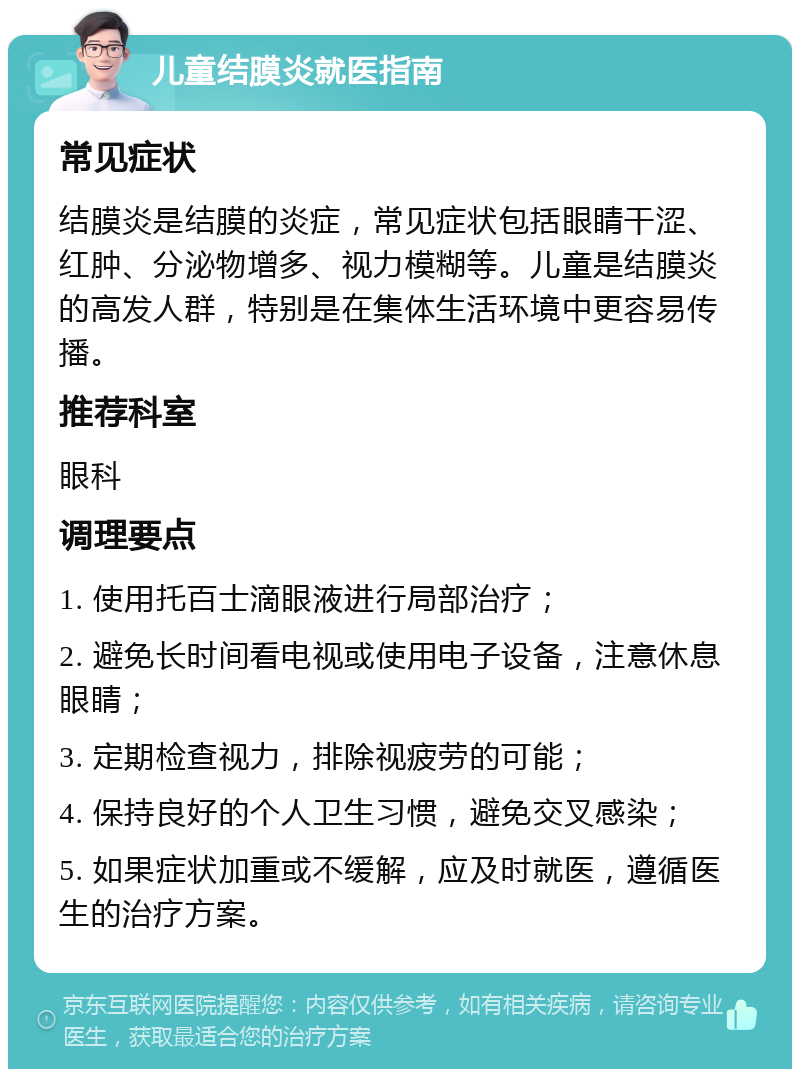 儿童结膜炎就医指南 常见症状 结膜炎是结膜的炎症，常见症状包括眼睛干涩、红肿、分泌物增多、视力模糊等。儿童是结膜炎的高发人群，特别是在集体生活环境中更容易传播。 推荐科室 眼科 调理要点 1. 使用托百士滴眼液进行局部治疗； 2. 避免长时间看电视或使用电子设备，注意休息眼睛； 3. 定期检查视力，排除视疲劳的可能； 4. 保持良好的个人卫生习惯，避免交叉感染； 5. 如果症状加重或不缓解，应及时就医，遵循医生的治疗方案。