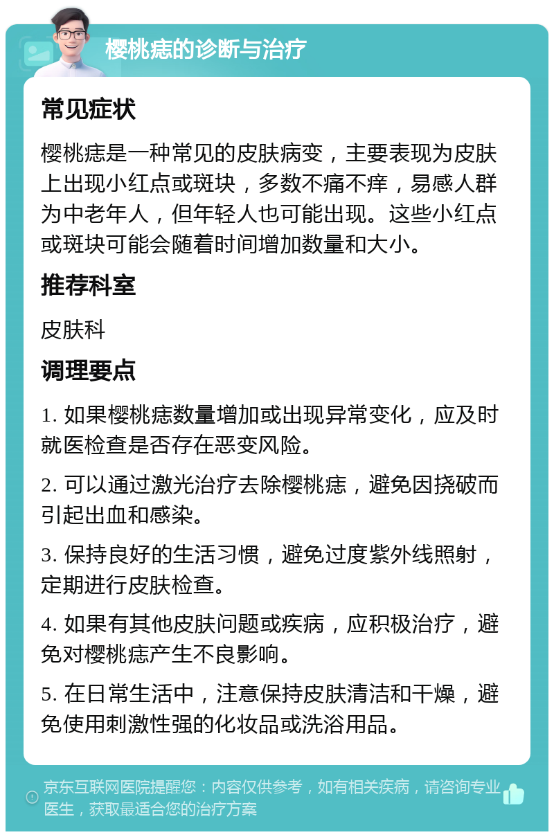 樱桃痣的诊断与治疗 常见症状 樱桃痣是一种常见的皮肤病变，主要表现为皮肤上出现小红点或斑块，多数不痛不痒，易感人群为中老年人，但年轻人也可能出现。这些小红点或斑块可能会随着时间增加数量和大小。 推荐科室 皮肤科 调理要点 1. 如果樱桃痣数量增加或出现异常变化，应及时就医检查是否存在恶变风险。 2. 可以通过激光治疗去除樱桃痣，避免因挠破而引起出血和感染。 3. 保持良好的生活习惯，避免过度紫外线照射，定期进行皮肤检查。 4. 如果有其他皮肤问题或疾病，应积极治疗，避免对樱桃痣产生不良影响。 5. 在日常生活中，注意保持皮肤清洁和干燥，避免使用刺激性强的化妆品或洗浴用品。