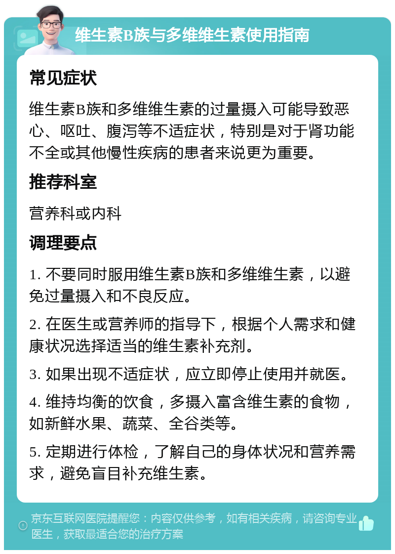 维生素B族与多维维生素使用指南 常见症状 维生素B族和多维维生素的过量摄入可能导致恶心、呕吐、腹泻等不适症状，特别是对于肾功能不全或其他慢性疾病的患者来说更为重要。 推荐科室 营养科或内科 调理要点 1. 不要同时服用维生素B族和多维维生素，以避免过量摄入和不良反应。 2. 在医生或营养师的指导下，根据个人需求和健康状况选择适当的维生素补充剂。 3. 如果出现不适症状，应立即停止使用并就医。 4. 维持均衡的饮食，多摄入富含维生素的食物，如新鲜水果、蔬菜、全谷类等。 5. 定期进行体检，了解自己的身体状况和营养需求，避免盲目补充维生素。