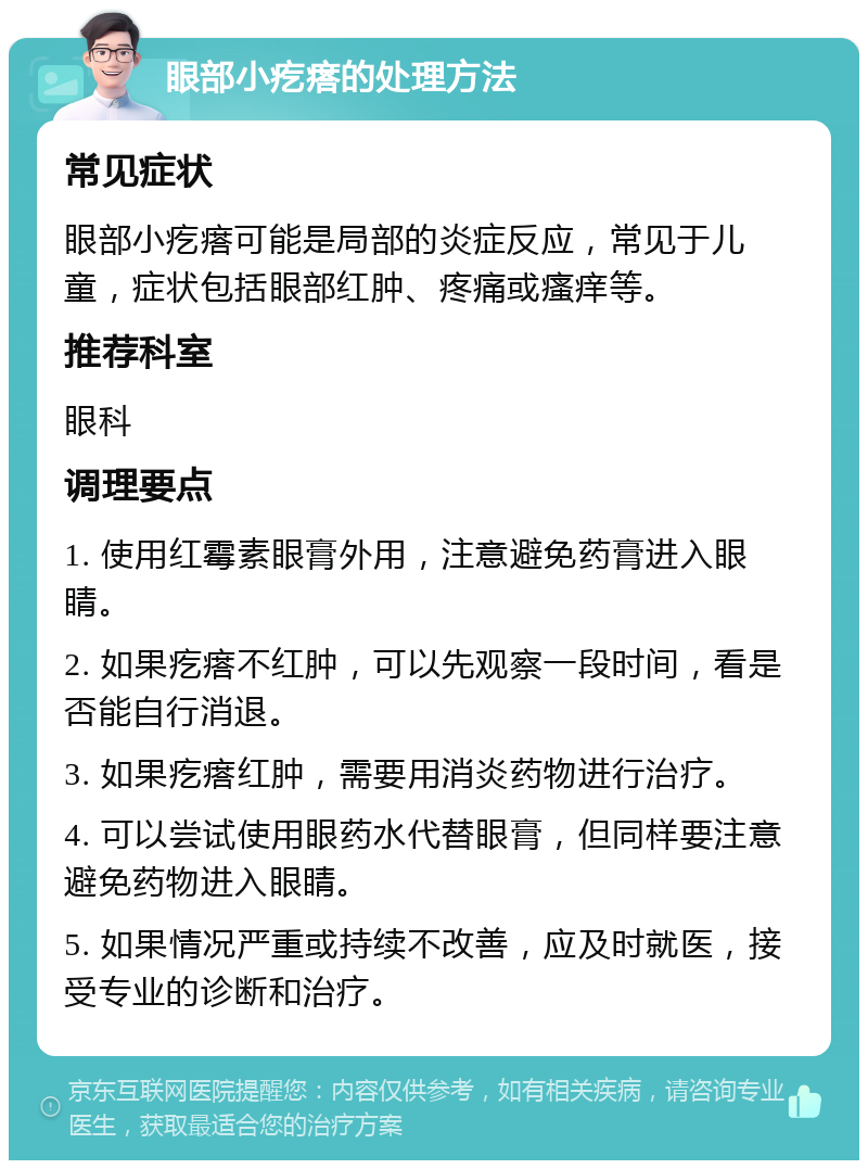 眼部小疙瘩的处理方法 常见症状 眼部小疙瘩可能是局部的炎症反应，常见于儿童，症状包括眼部红肿、疼痛或瘙痒等。 推荐科室 眼科 调理要点 1. 使用红霉素眼膏外用，注意避免药膏进入眼睛。 2. 如果疙瘩不红肿，可以先观察一段时间，看是否能自行消退。 3. 如果疙瘩红肿，需要用消炎药物进行治疗。 4. 可以尝试使用眼药水代替眼膏，但同样要注意避免药物进入眼睛。 5. 如果情况严重或持续不改善，应及时就医，接受专业的诊断和治疗。