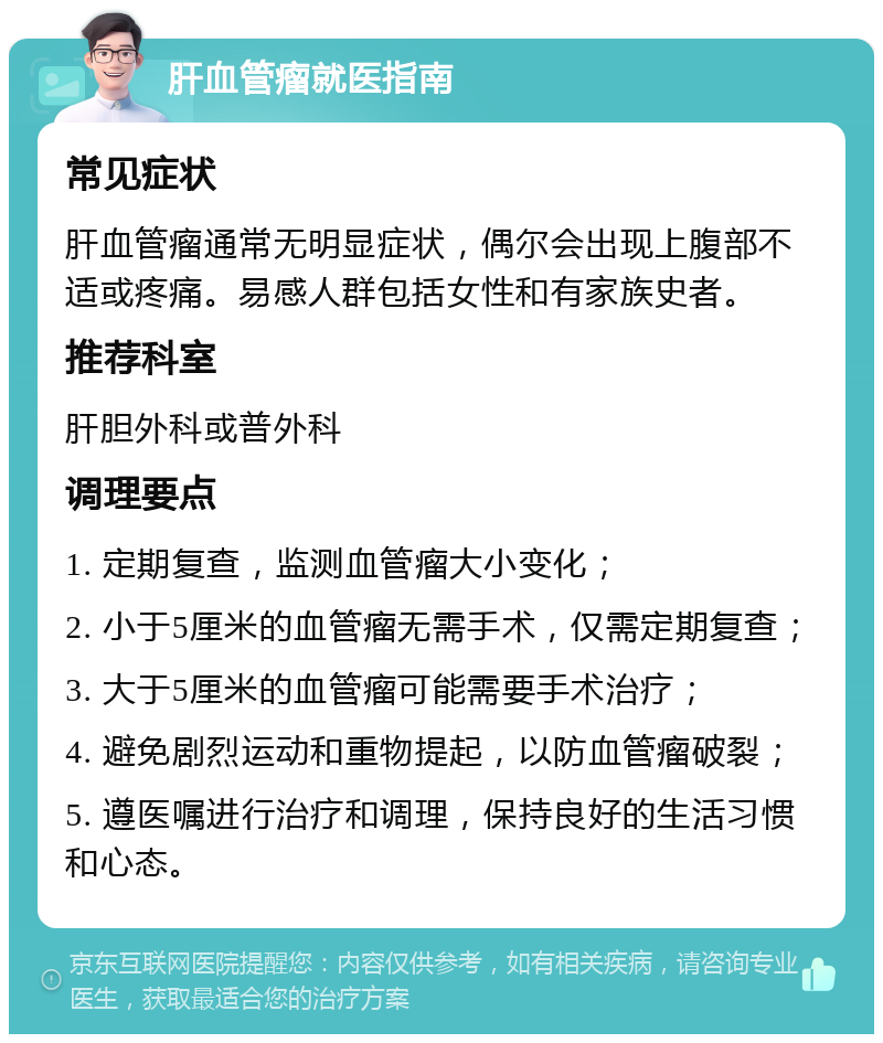 肝血管瘤就医指南 常见症状 肝血管瘤通常无明显症状，偶尔会出现上腹部不适或疼痛。易感人群包括女性和有家族史者。 推荐科室 肝胆外科或普外科 调理要点 1. 定期复查，监测血管瘤大小变化； 2. 小于5厘米的血管瘤无需手术，仅需定期复查； 3. 大于5厘米的血管瘤可能需要手术治疗； 4. 避免剧烈运动和重物提起，以防血管瘤破裂； 5. 遵医嘱进行治疗和调理，保持良好的生活习惯和心态。