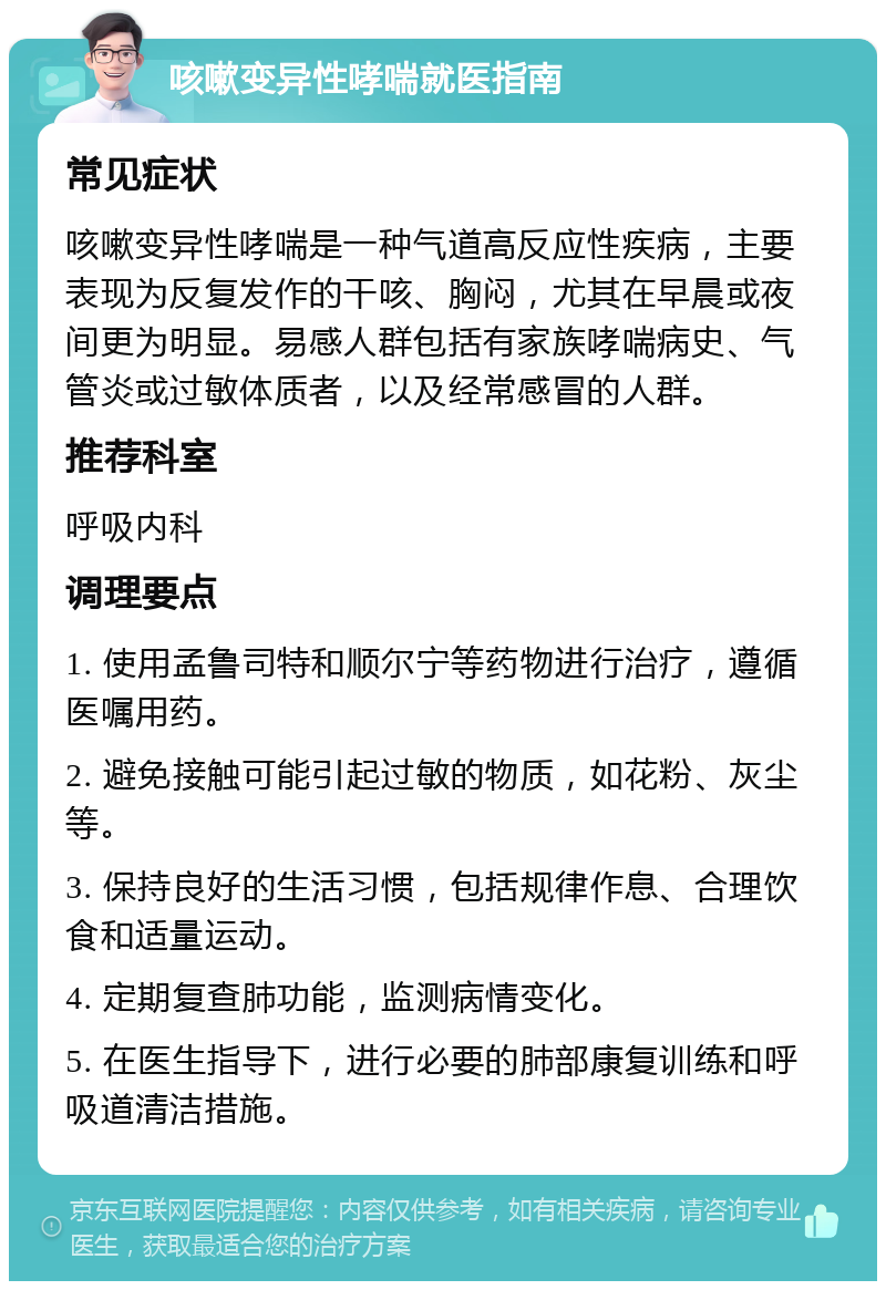 咳嗽变异性哮喘就医指南 常见症状 咳嗽变异性哮喘是一种气道高反应性疾病，主要表现为反复发作的干咳、胸闷，尤其在早晨或夜间更为明显。易感人群包括有家族哮喘病史、气管炎或过敏体质者，以及经常感冒的人群。 推荐科室 呼吸内科 调理要点 1. 使用孟鲁司特和顺尔宁等药物进行治疗，遵循医嘱用药。 2. 避免接触可能引起过敏的物质，如花粉、灰尘等。 3. 保持良好的生活习惯，包括规律作息、合理饮食和适量运动。 4. 定期复查肺功能，监测病情变化。 5. 在医生指导下，进行必要的肺部康复训练和呼吸道清洁措施。