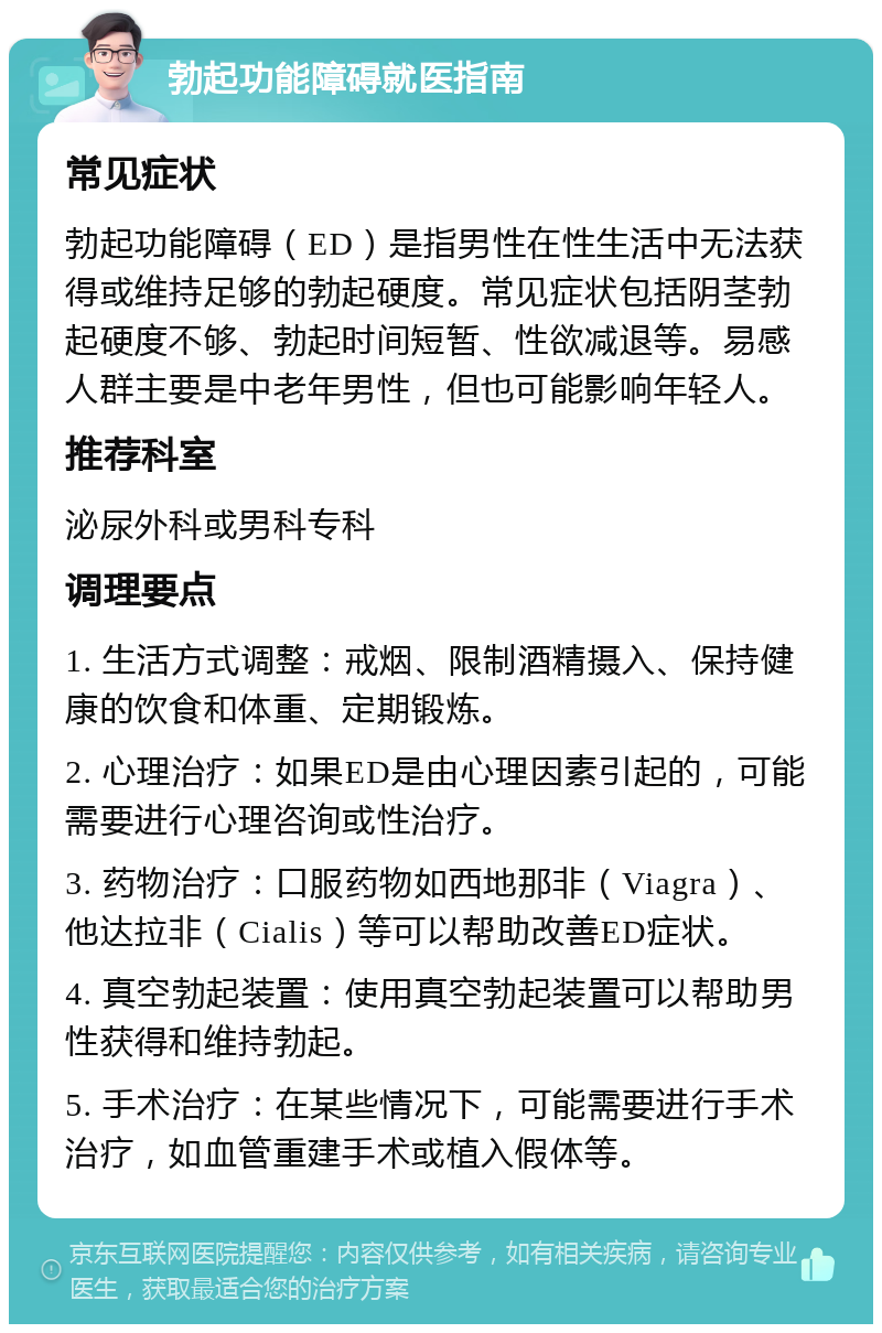 勃起功能障碍就医指南 常见症状 勃起功能障碍（ED）是指男性在性生活中无法获得或维持足够的勃起硬度。常见症状包括阴茎勃起硬度不够、勃起时间短暂、性欲减退等。易感人群主要是中老年男性，但也可能影响年轻人。 推荐科室 泌尿外科或男科专科 调理要点 1. 生活方式调整：戒烟、限制酒精摄入、保持健康的饮食和体重、定期锻炼。 2. 心理治疗：如果ED是由心理因素引起的，可能需要进行心理咨询或性治疗。 3. 药物治疗：口服药物如西地那非（Viagra）、他达拉非（Cialis）等可以帮助改善ED症状。 4. 真空勃起装置：使用真空勃起装置可以帮助男性获得和维持勃起。 5. 手术治疗：在某些情况下，可能需要进行手术治疗，如血管重建手术或植入假体等。