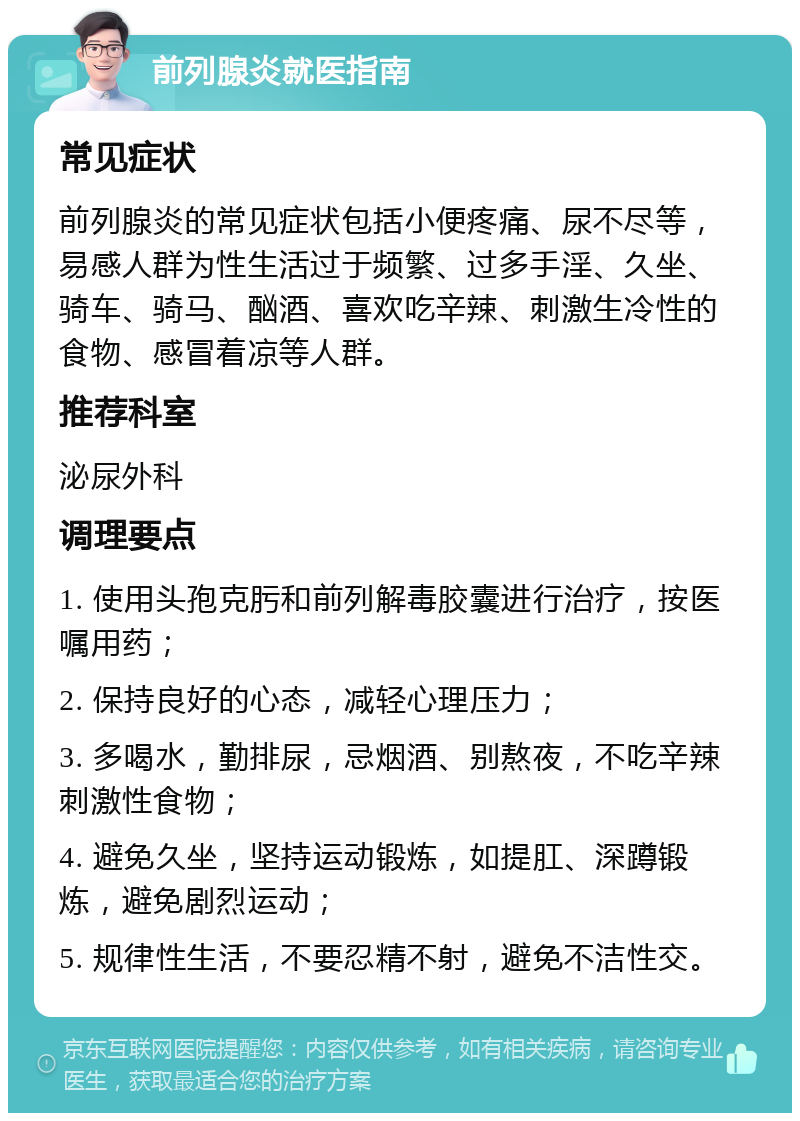 前列腺炎就医指南 常见症状 前列腺炎的常见症状包括小便疼痛、尿不尽等，易感人群为性生活过于频繁、过多手淫、久坐、骑车、骑马、酗酒、喜欢吃辛辣、刺激生冷性的食物、感冒着凉等人群。 推荐科室 泌尿外科 调理要点 1. 使用头孢克肟和前列解毒胶囊进行治疗，按医嘱用药； 2. 保持良好的心态，减轻心理压力； 3. 多喝水，勤排尿，忌烟酒、别熬夜，不吃辛辣刺激性食物； 4. 避免久坐，坚持运动锻炼，如提肛、深蹲锻炼，避免剧烈运动； 5. 规律性生活，不要忍精不射，避免不洁性交。