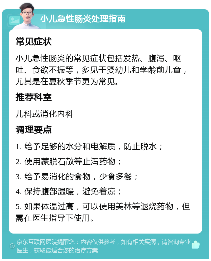 小儿急性肠炎处理指南 常见症状 小儿急性肠炎的常见症状包括发热、腹泻、呕吐、食欲不振等，多见于婴幼儿和学龄前儿童，尤其是在夏秋季节更为常见。 推荐科室 儿科或消化内科 调理要点 1. 给予足够的水分和电解质，防止脱水； 2. 使用蒙脱石散等止泻药物； 3. 给予易消化的食物，少食多餐； 4. 保持腹部温暖，避免着凉； 5. 如果体温过高，可以使用美林等退烧药物，但需在医生指导下使用。