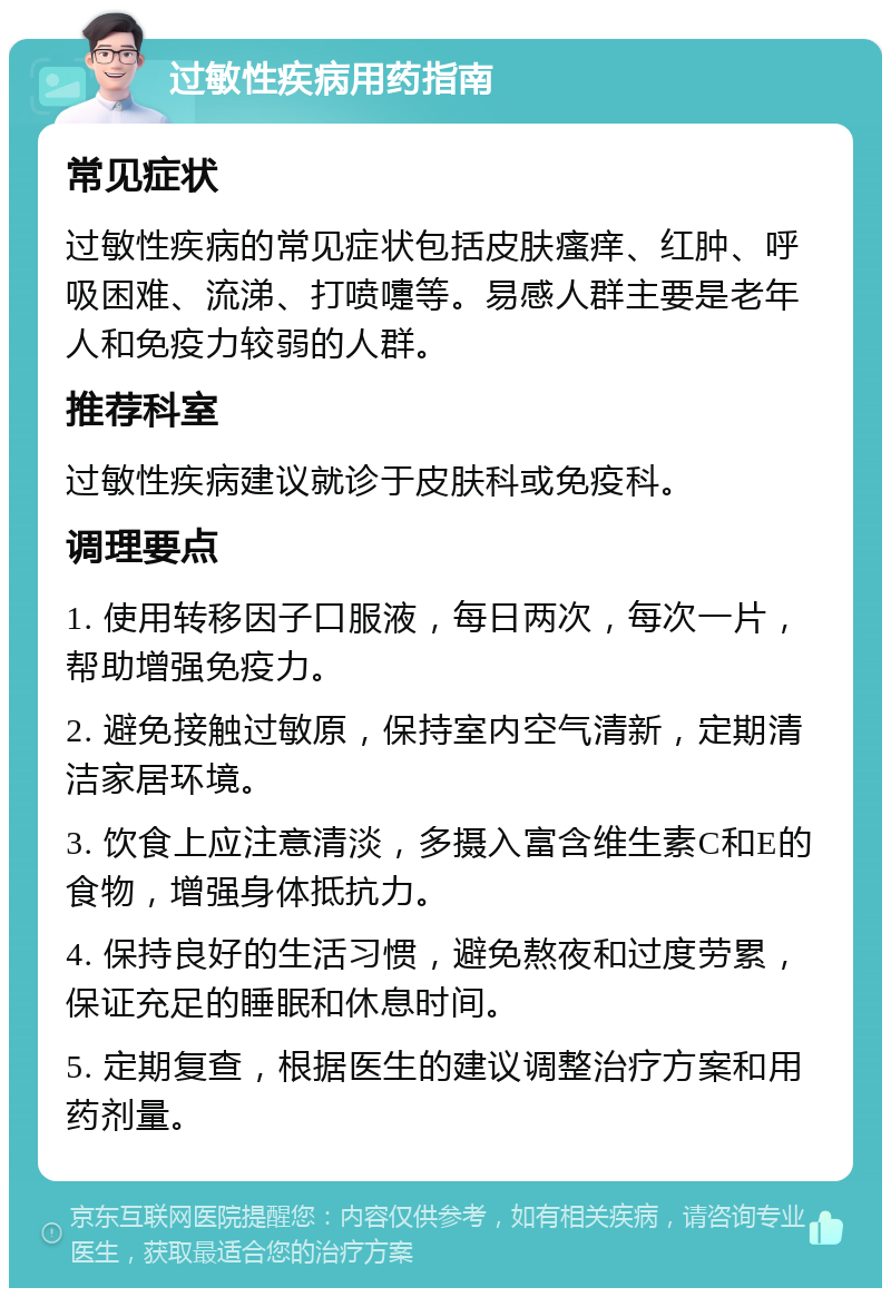 过敏性疾病用药指南 常见症状 过敏性疾病的常见症状包括皮肤瘙痒、红肿、呼吸困难、流涕、打喷嚏等。易感人群主要是老年人和免疫力较弱的人群。 推荐科室 过敏性疾病建议就诊于皮肤科或免疫科。 调理要点 1. 使用转移因子口服液，每日两次，每次一片，帮助增强免疫力。 2. 避免接触过敏原，保持室内空气清新，定期清洁家居环境。 3. 饮食上应注意清淡，多摄入富含维生素C和E的食物，增强身体抵抗力。 4. 保持良好的生活习惯，避免熬夜和过度劳累，保证充足的睡眠和休息时间。 5. 定期复查，根据医生的建议调整治疗方案和用药剂量。