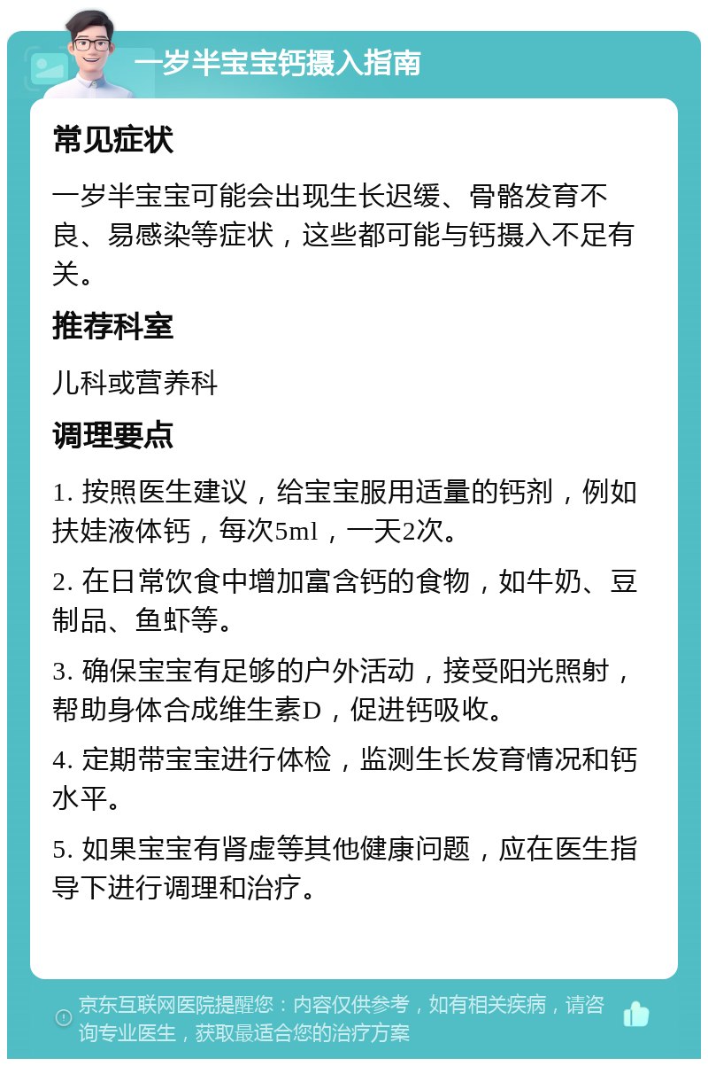 一岁半宝宝钙摄入指南 常见症状 一岁半宝宝可能会出现生长迟缓、骨骼发育不良、易感染等症状，这些都可能与钙摄入不足有关。 推荐科室 儿科或营养科 调理要点 1. 按照医生建议，给宝宝服用适量的钙剂，例如扶娃液体钙，每次5ml，一天2次。 2. 在日常饮食中增加富含钙的食物，如牛奶、豆制品、鱼虾等。 3. 确保宝宝有足够的户外活动，接受阳光照射，帮助身体合成维生素D，促进钙吸收。 4. 定期带宝宝进行体检，监测生长发育情况和钙水平。 5. 如果宝宝有肾虚等其他健康问题，应在医生指导下进行调理和治疗。