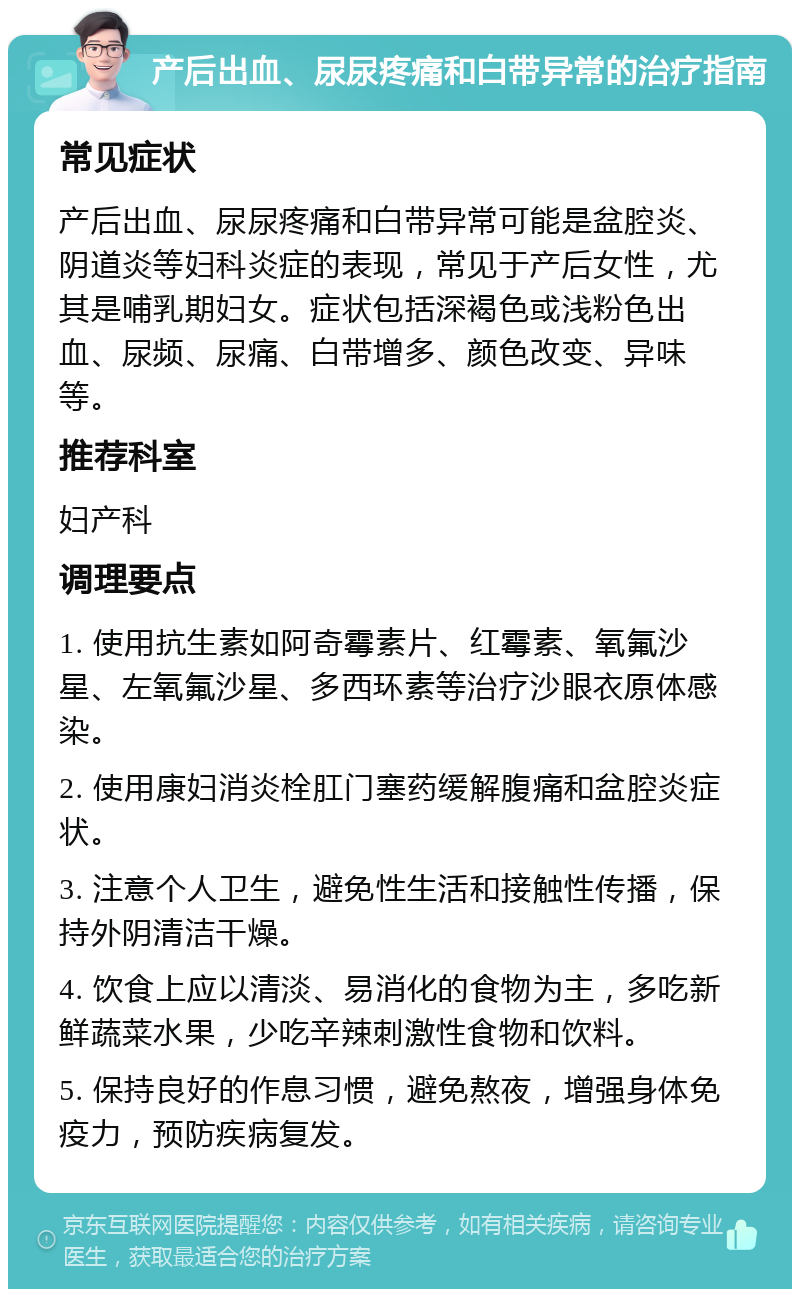 产后出血、尿尿疼痛和白带异常的治疗指南 常见症状 产后出血、尿尿疼痛和白带异常可能是盆腔炎、阴道炎等妇科炎症的表现，常见于产后女性，尤其是哺乳期妇女。症状包括深褐色或浅粉色出血、尿频、尿痛、白带增多、颜色改变、异味等。 推荐科室 妇产科 调理要点 1. 使用抗生素如阿奇霉素片、红霉素、氧氟沙星、左氧氟沙星、多西环素等治疗沙眼衣原体感染。 2. 使用康妇消炎栓肛门塞药缓解腹痛和盆腔炎症状。 3. 注意个人卫生，避免性生活和接触性传播，保持外阴清洁干燥。 4. 饮食上应以清淡、易消化的食物为主，多吃新鲜蔬菜水果，少吃辛辣刺激性食物和饮料。 5. 保持良好的作息习惯，避免熬夜，增强身体免疫力，预防疾病复发。