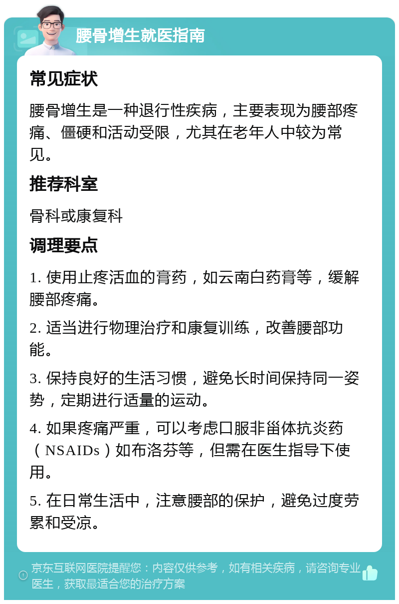 腰骨增生就医指南 常见症状 腰骨增生是一种退行性疾病，主要表现为腰部疼痛、僵硬和活动受限，尤其在老年人中较为常见。 推荐科室 骨科或康复科 调理要点 1. 使用止疼活血的膏药，如云南白药膏等，缓解腰部疼痛。 2. 适当进行物理治疗和康复训练，改善腰部功能。 3. 保持良好的生活习惯，避免长时间保持同一姿势，定期进行适量的运动。 4. 如果疼痛严重，可以考虑口服非甾体抗炎药（NSAIDs）如布洛芬等，但需在医生指导下使用。 5. 在日常生活中，注意腰部的保护，避免过度劳累和受凉。