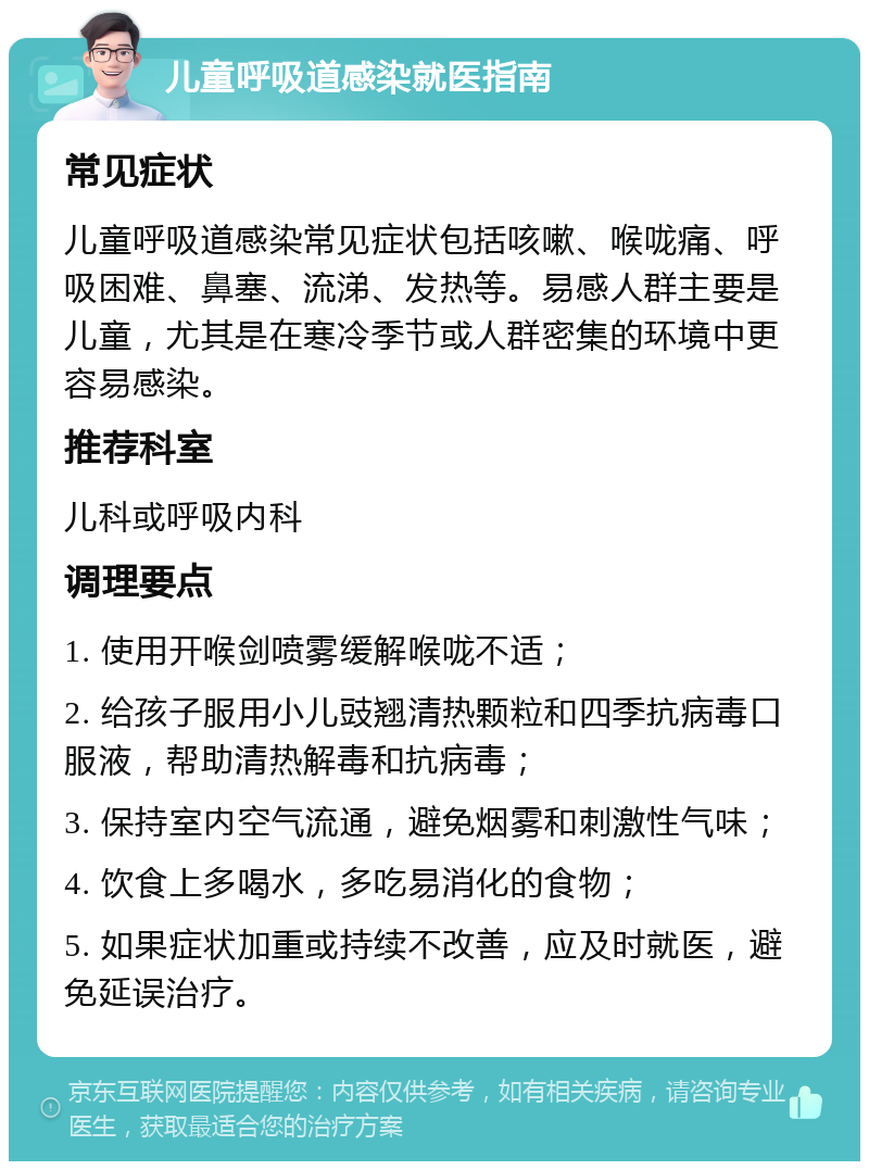 儿童呼吸道感染就医指南 常见症状 儿童呼吸道感染常见症状包括咳嗽、喉咙痛、呼吸困难、鼻塞、流涕、发热等。易感人群主要是儿童，尤其是在寒冷季节或人群密集的环境中更容易感染。 推荐科室 儿科或呼吸内科 调理要点 1. 使用开喉剑喷雾缓解喉咙不适； 2. 给孩子服用小儿豉翘清热颗粒和四季抗病毒口服液，帮助清热解毒和抗病毒； 3. 保持室内空气流通，避免烟雾和刺激性气味； 4. 饮食上多喝水，多吃易消化的食物； 5. 如果症状加重或持续不改善，应及时就医，避免延误治疗。