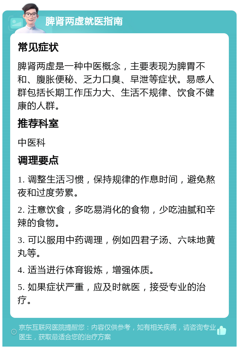 脾肾两虚就医指南 常见症状 脾肾两虚是一种中医概念，主要表现为脾胃不和、腹胀便秘、乏力口臭、早泄等症状。易感人群包括长期工作压力大、生活不规律、饮食不健康的人群。 推荐科室 中医科 调理要点 1. 调整生活习惯，保持规律的作息时间，避免熬夜和过度劳累。 2. 注意饮食，多吃易消化的食物，少吃油腻和辛辣的食物。 3. 可以服用中药调理，例如四君子汤、六味地黄丸等。 4. 适当进行体育锻炼，增强体质。 5. 如果症状严重，应及时就医，接受专业的治疗。