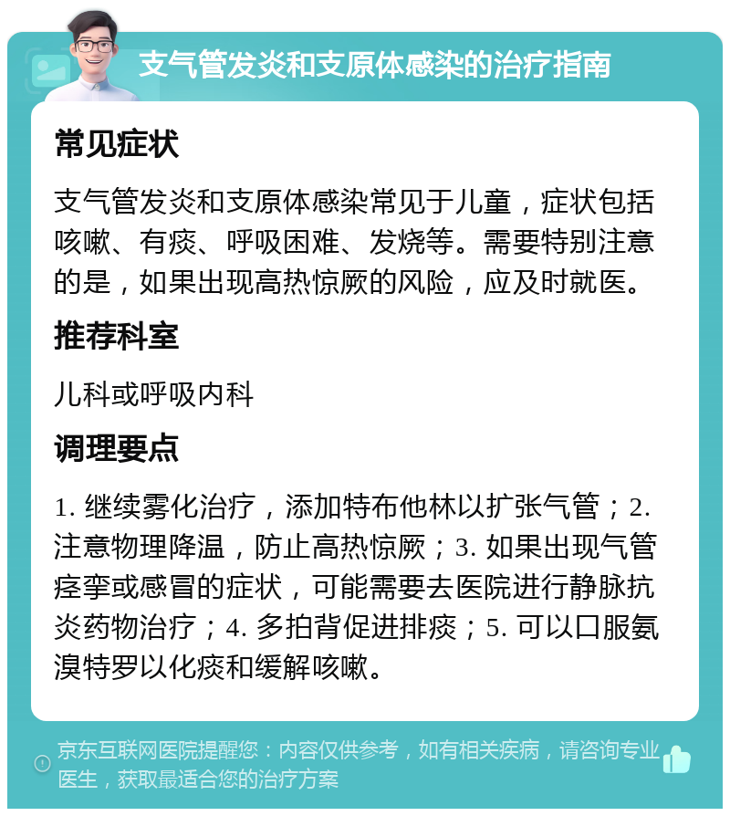 支气管发炎和支原体感染的治疗指南 常见症状 支气管发炎和支原体感染常见于儿童，症状包括咳嗽、有痰、呼吸困难、发烧等。需要特别注意的是，如果出现高热惊厥的风险，应及时就医。 推荐科室 儿科或呼吸内科 调理要点 1. 继续雾化治疗，添加特布他林以扩张气管；2. 注意物理降温，防止高热惊厥；3. 如果出现气管痉挛或感冒的症状，可能需要去医院进行静脉抗炎药物治疗；4. 多拍背促进排痰；5. 可以口服氨溴特罗以化痰和缓解咳嗽。