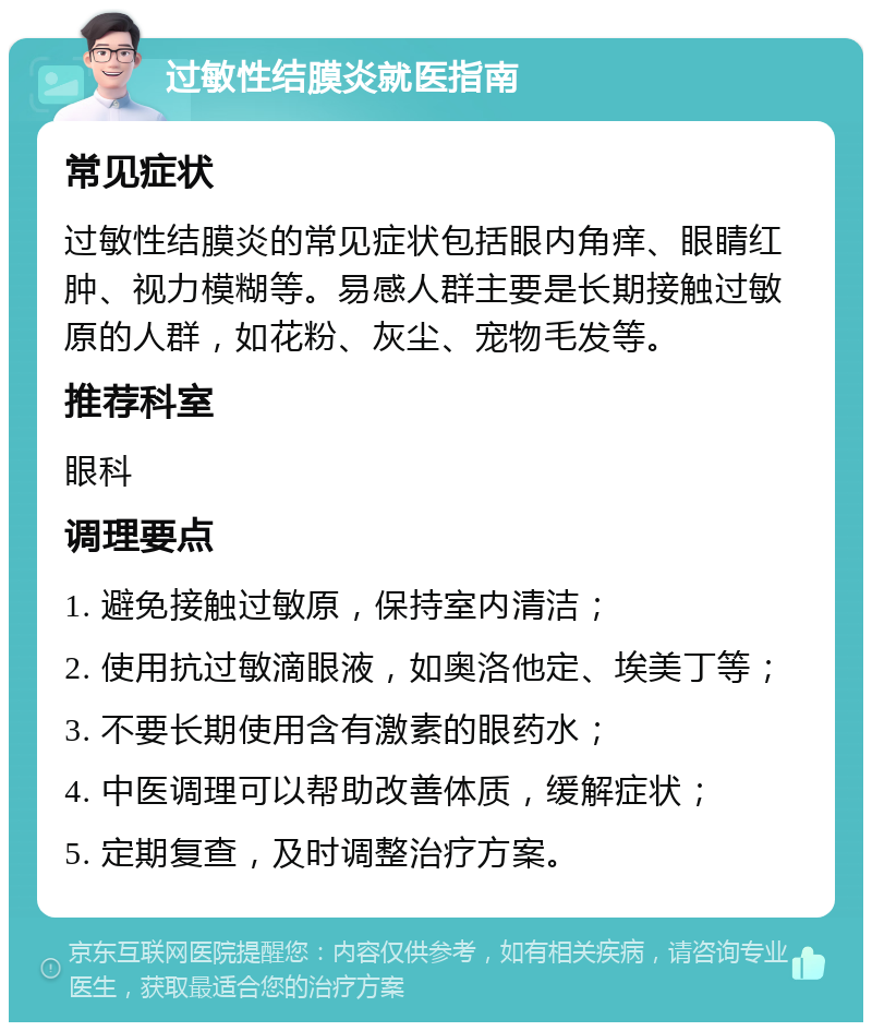 过敏性结膜炎就医指南 常见症状 过敏性结膜炎的常见症状包括眼内角痒、眼睛红肿、视力模糊等。易感人群主要是长期接触过敏原的人群，如花粉、灰尘、宠物毛发等。 推荐科室 眼科 调理要点 1. 避免接触过敏原，保持室内清洁； 2. 使用抗过敏滴眼液，如奥洛他定、埃美丁等； 3. 不要长期使用含有激素的眼药水； 4. 中医调理可以帮助改善体质，缓解症状； 5. 定期复查，及时调整治疗方案。