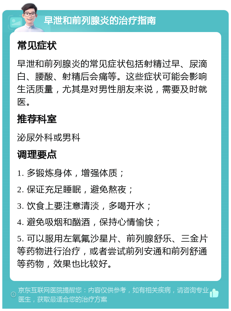 早泄和前列腺炎的治疗指南 常见症状 早泄和前列腺炎的常见症状包括射精过早、尿滴白、腰酸、射精后会痛等。这些症状可能会影响生活质量，尤其是对男性朋友来说，需要及时就医。 推荐科室 泌尿外科或男科 调理要点 1. 多锻炼身体，增强体质； 2. 保证充足睡眠，避免熬夜； 3. 饮食上要注意清淡，多喝开水； 4. 避免吸烟和酗酒，保持心情愉快； 5. 可以服用左氧氟沙星片、前列腺舒乐、三金片等药物进行治疗，或者尝试前列安通和前列舒通等药物，效果也比较好。