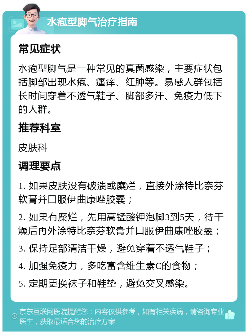 水疱型脚气治疗指南 常见症状 水疱型脚气是一种常见的真菌感染，主要症状包括脚部出现水疱、瘙痒、红肿等。易感人群包括长时间穿着不透气鞋子、脚部多汗、免疫力低下的人群。 推荐科室 皮肤科 调理要点 1. 如果皮肤没有破溃或糜烂，直接外涂特比奈芬软膏并口服伊曲康唑胶囊； 2. 如果有糜烂，先用高锰酸钾泡脚3到5天，待干燥后再外涂特比奈芬软膏并口服伊曲康唑胶囊； 3. 保持足部清洁干燥，避免穿着不透气鞋子； 4. 加强免疫力，多吃富含维生素C的食物； 5. 定期更换袜子和鞋垫，避免交叉感染。