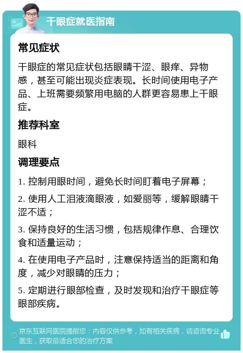 干眼症就医指南 常见症状 干眼症的常见症状包括眼睛干涩、眼痒、异物感，甚至可能出现炎症表现。长时间使用电子产品、上班需要频繁用电脑的人群更容易患上干眼症。 推荐科室 眼科 调理要点 1. 控制用眼时间，避免长时间盯着电子屏幕； 2. 使用人工泪液滴眼液，如爱丽等，缓解眼睛干涩不适； 3. 保持良好的生活习惯，包括规律作息、合理饮食和适量运动； 4. 在使用电子产品时，注意保持适当的距离和角度，减少对眼睛的压力； 5. 定期进行眼部检查，及时发现和治疗干眼症等眼部疾病。