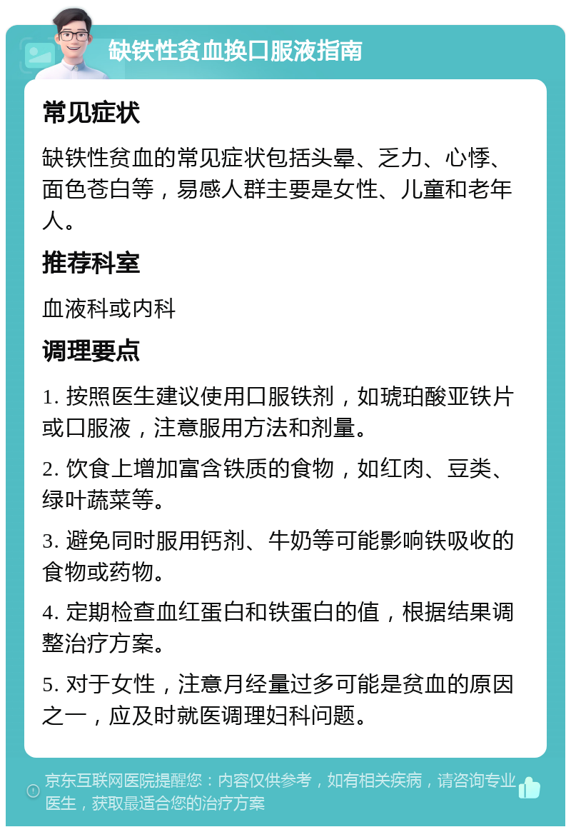 缺铁性贫血换口服液指南 常见症状 缺铁性贫血的常见症状包括头晕、乏力、心悸、面色苍白等，易感人群主要是女性、儿童和老年人。 推荐科室 血液科或内科 调理要点 1. 按照医生建议使用口服铁剂，如琥珀酸亚铁片或口服液，注意服用方法和剂量。 2. 饮食上增加富含铁质的食物，如红肉、豆类、绿叶蔬菜等。 3. 避免同时服用钙剂、牛奶等可能影响铁吸收的食物或药物。 4. 定期检查血红蛋白和铁蛋白的值，根据结果调整治疗方案。 5. 对于女性，注意月经量过多可能是贫血的原因之一，应及时就医调理妇科问题。