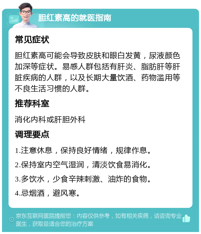 胆红素高的就医指南 常见症状 胆红素高可能会导致皮肤和眼白发黄，尿液颜色加深等症状。易感人群包括有肝炎、脂肪肝等肝脏疾病的人群，以及长期大量饮酒、药物滥用等不良生活习惯的人群。 推荐科室 消化内科或肝胆外科 调理要点 1.注意休息，保持良好情绪，规律作息。 2.保持室内空气湿润，清淡饮食易消化。 3.多饮水，少食辛辣刺激、油炸的食物。 4.忌烟酒，避风寒。