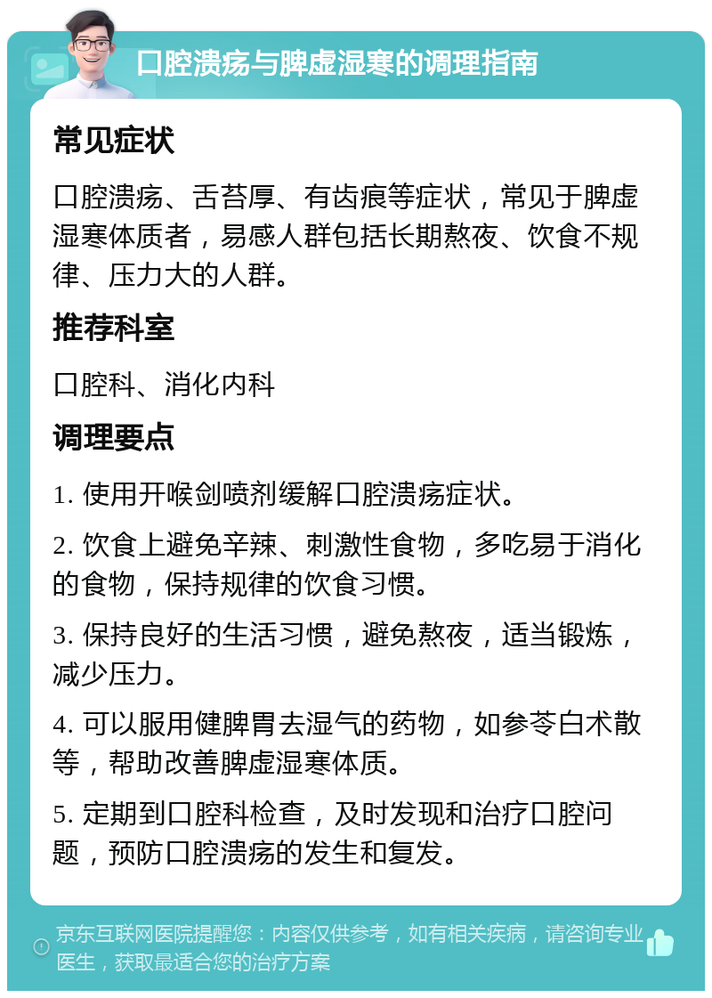 口腔溃疡与脾虚湿寒的调理指南 常见症状 口腔溃疡、舌苔厚、有齿痕等症状，常见于脾虚湿寒体质者，易感人群包括长期熬夜、饮食不规律、压力大的人群。 推荐科室 口腔科、消化内科 调理要点 1. 使用开喉剑喷剂缓解口腔溃疡症状。 2. 饮食上避免辛辣、刺激性食物，多吃易于消化的食物，保持规律的饮食习惯。 3. 保持良好的生活习惯，避免熬夜，适当锻炼，减少压力。 4. 可以服用健脾胃去湿气的药物，如参苓白术散等，帮助改善脾虚湿寒体质。 5. 定期到口腔科检查，及时发现和治疗口腔问题，预防口腔溃疡的发生和复发。