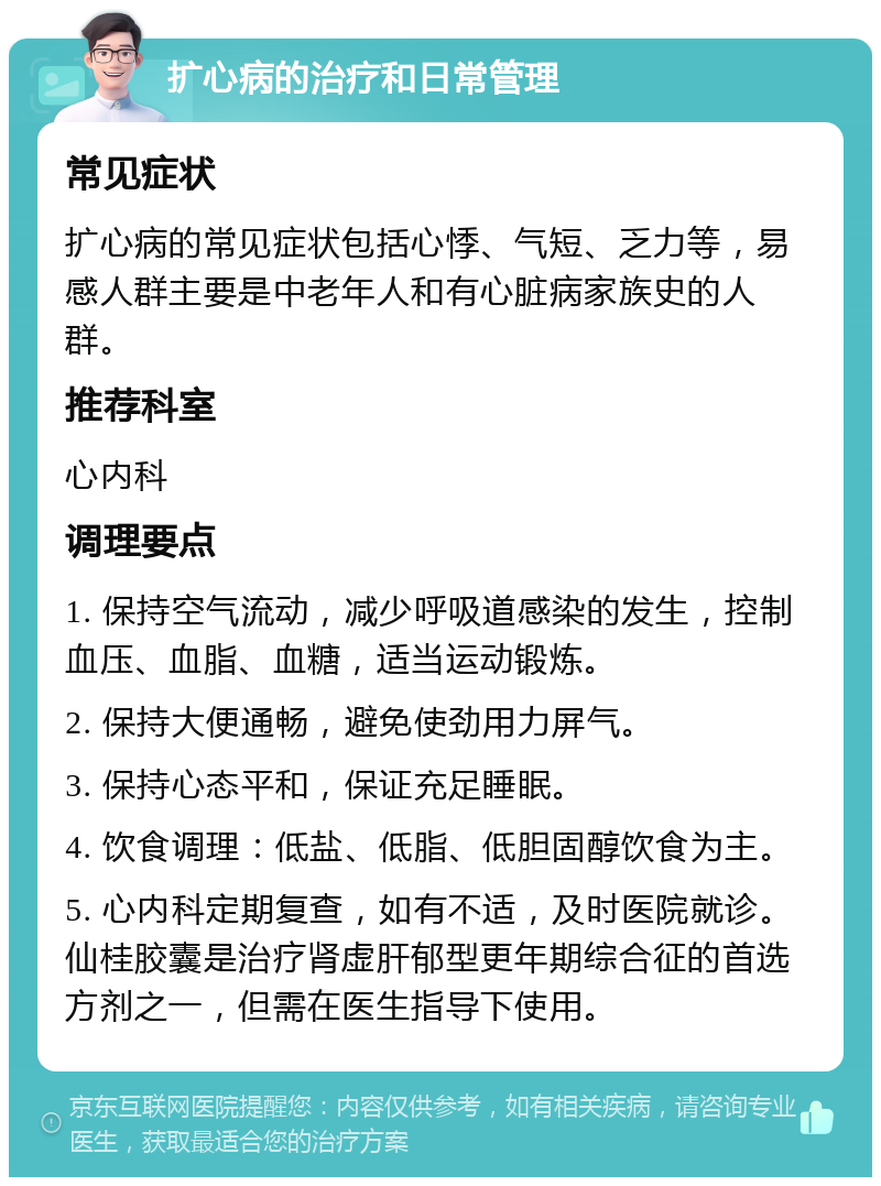 扩心病的治疗和日常管理 常见症状 扩心病的常见症状包括心悸、气短、乏力等，易感人群主要是中老年人和有心脏病家族史的人群。 推荐科室 心内科 调理要点 1. 保持空气流动，减少呼吸道感染的发生，控制血压、血脂、血糖，适当运动锻炼。 2. 保持大便通畅，避免使劲用力屏气。 3. 保持心态平和，保证充足睡眠。 4. 饮食调理：低盐、低脂、低胆固醇饮食为主。 5. 心内科定期复查，如有不适，及时医院就诊。仙桂胶囊是治疗肾虚肝郁型更年期综合征的首选方剂之一，但需在医生指导下使用。