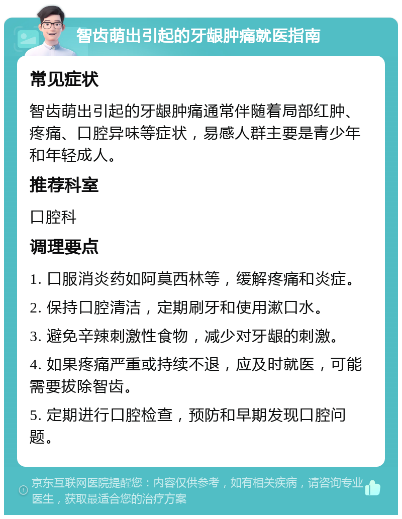 智齿萌出引起的牙龈肿痛就医指南 常见症状 智齿萌出引起的牙龈肿痛通常伴随着局部红肿、疼痛、口腔异味等症状，易感人群主要是青少年和年轻成人。 推荐科室 口腔科 调理要点 1. 口服消炎药如阿莫西林等，缓解疼痛和炎症。 2. 保持口腔清洁，定期刷牙和使用漱口水。 3. 避免辛辣刺激性食物，减少对牙龈的刺激。 4. 如果疼痛严重或持续不退，应及时就医，可能需要拔除智齿。 5. 定期进行口腔检查，预防和早期发现口腔问题。