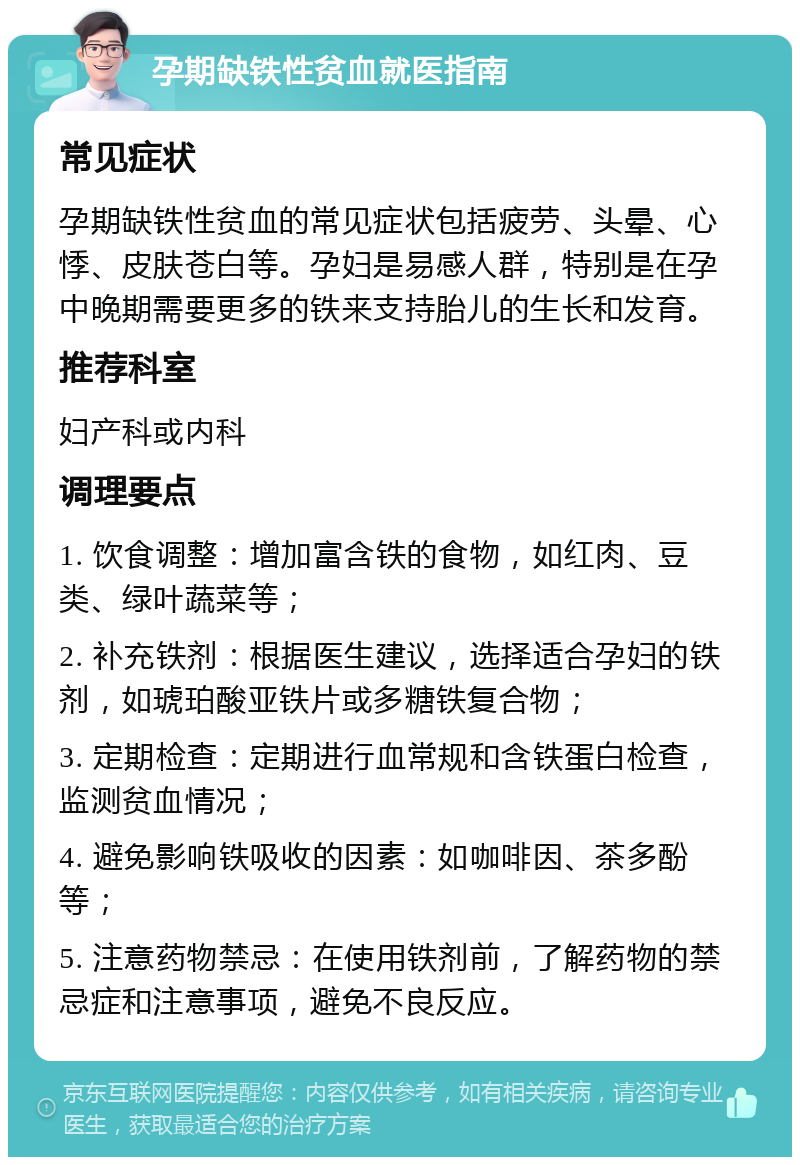 孕期缺铁性贫血就医指南 常见症状 孕期缺铁性贫血的常见症状包括疲劳、头晕、心悸、皮肤苍白等。孕妇是易感人群，特别是在孕中晚期需要更多的铁来支持胎儿的生长和发育。 推荐科室 妇产科或内科 调理要点 1. 饮食调整：增加富含铁的食物，如红肉、豆类、绿叶蔬菜等； 2. 补充铁剂：根据医生建议，选择适合孕妇的铁剂，如琥珀酸亚铁片或多糖铁复合物； 3. 定期检查：定期进行血常规和含铁蛋白检查，监测贫血情况； 4. 避免影响铁吸收的因素：如咖啡因、茶多酚等； 5. 注意药物禁忌：在使用铁剂前，了解药物的禁忌症和注意事项，避免不良反应。