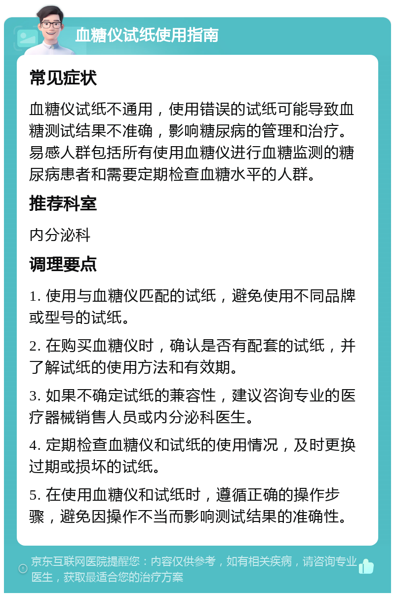 血糖仪试纸使用指南 常见症状 血糖仪试纸不通用，使用错误的试纸可能导致血糖测试结果不准确，影响糖尿病的管理和治疗。易感人群包括所有使用血糖仪进行血糖监测的糖尿病患者和需要定期检查血糖水平的人群。 推荐科室 内分泌科 调理要点 1. 使用与血糖仪匹配的试纸，避免使用不同品牌或型号的试纸。 2. 在购买血糖仪时，确认是否有配套的试纸，并了解试纸的使用方法和有效期。 3. 如果不确定试纸的兼容性，建议咨询专业的医疗器械销售人员或内分泌科医生。 4. 定期检查血糖仪和试纸的使用情况，及时更换过期或损坏的试纸。 5. 在使用血糖仪和试纸时，遵循正确的操作步骤，避免因操作不当而影响测试结果的准确性。