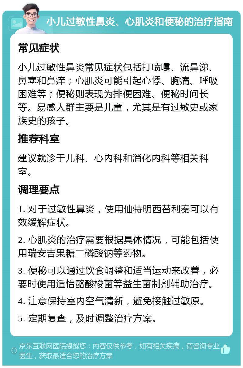 小儿过敏性鼻炎、心肌炎和便秘的治疗指南 常见症状 小儿过敏性鼻炎常见症状包括打喷嚏、流鼻涕、鼻塞和鼻痒；心肌炎可能引起心悸、胸痛、呼吸困难等；便秘则表现为排便困难、便秘时间长等。易感人群主要是儿童，尤其是有过敏史或家族史的孩子。 推荐科室 建议就诊于儿科、心内科和消化内科等相关科室。 调理要点 1. 对于过敏性鼻炎，使用仙特明西替利秦可以有效缓解症状。 2. 心肌炎的治疗需要根据具体情况，可能包括使用瑞安吉果糖二磷酸钠等药物。 3. 便秘可以通过饮食调整和适当运动来改善，必要时使用适怡酪酸梭菌等益生菌制剂辅助治疗。 4. 注意保持室内空气清新，避免接触过敏原。 5. 定期复查，及时调整治疗方案。