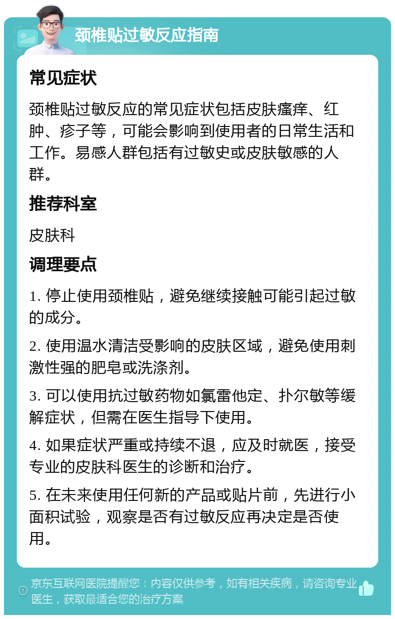 颈椎贴过敏反应指南 常见症状 颈椎贴过敏反应的常见症状包括皮肤瘙痒、红肿、疹子等，可能会影响到使用者的日常生活和工作。易感人群包括有过敏史或皮肤敏感的人群。 推荐科室 皮肤科 调理要点 1. 停止使用颈椎贴，避免继续接触可能引起过敏的成分。 2. 使用温水清洁受影响的皮肤区域，避免使用刺激性强的肥皂或洗涤剂。 3. 可以使用抗过敏药物如氯雷他定、扑尔敏等缓解症状，但需在医生指导下使用。 4. 如果症状严重或持续不退，应及时就医，接受专业的皮肤科医生的诊断和治疗。 5. 在未来使用任何新的产品或贴片前，先进行小面积试验，观察是否有过敏反应再决定是否使用。