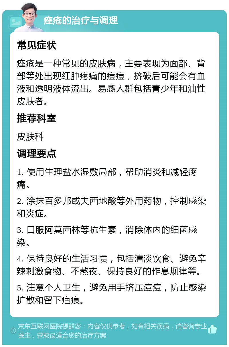 痤疮的治疗与调理 常见症状 痤疮是一种常见的皮肤病，主要表现为面部、背部等处出现红肿疼痛的痘痘，挤破后可能会有血液和透明液体流出。易感人群包括青少年和油性皮肤者。 推荐科室 皮肤科 调理要点 1. 使用生理盐水湿敷局部，帮助消炎和减轻疼痛。 2. 涂抹百多邦或夫西地酸等外用药物，控制感染和炎症。 3. 口服阿莫西林等抗生素，消除体内的细菌感染。 4. 保持良好的生活习惯，包括清淡饮食、避免辛辣刺激食物、不熬夜、保持良好的作息规律等。 5. 注意个人卫生，避免用手挤压痘痘，防止感染扩散和留下疤痕。